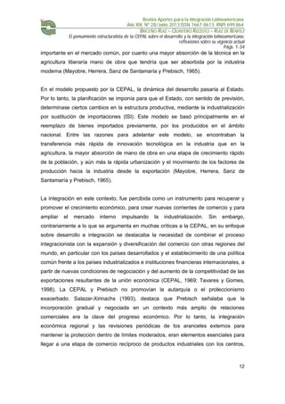 Revista Aportes para la Integración Latinoamericana
Año XIX, Nº 28/Junio 2013 ISSN 1667-8613. RNPI 699.864
BRICEÑO RUIZ – QUINTERO RIZZUTO – RUIZ DE BENITEZ
El pensamiento estructuralista de la CEPAL sobre el desarrollo y la integración latinoamericana:
reflexiones sobre su vigencia actual
Págs. 1-34
12
importante en el mercado común, por cuanto una mayor absorción de la técnica en la
agricultura liberaría mano de obra que tendría que ser absorbida por la industria
moderna (Mayobre, Herrera, Sanz de Santamaría y Prebisch, 1965).
En el modelo propuesto por la CEPAL, la dinámica del desarrollo pasaría al Estado.
Por lo tanto, la planificación se imponía para que el Estado, con sentido de previsión,
determinase ciertos cambios en la estructura productiva, mediante la industrialización
por sustitución de importaciones (ISI). Este modelo se basó principalmente en el
reemplazo de bienes importados previamente, por los producidos en el ámbito
nacional. Entre las razones para adelantar este modelo, se encontraban la
transferencia más rápida de innovación tecnológica en la industria que en la
agricultura, la mayor absorción de mano de obra en una etapa de crecimiento rápido
de la población, y aún más la rápida urbanización y el movimiento de los factores de
producción hacia la industria desde la exportación (Mayobre, Herrera, Sanz de
Santamaría y Prebisch, 1965).
La integración en este contexto, fue percibida como un instrumento para recuperar y
promover el crecimiento económico, para crear nuevas corrientes de comercio y para
ampliar el mercado interno impulsando la industrialización. Sin embargo,
contrariamente a lo que se argumenta en muchas críticas a la CEPAL, en su enfoque
sobre desarrollo e integración se destacaba la necesidad de combinar el proceso
integracionista con la expansión y diversificación del comercio con otras regiones del
mundo, en particular con los países desarrollados y el establecimiento de una política
común frente a los países industrializados e instituciones financieras internacionales, a
partir de nuevas condiciones de negociación y del aumento de la competitividad de las
exportaciones resultantes de la unión económica (CEPAL, 1969; Tavares y Gomes,
1998). La CEPAL y Prebisch no promovían la autarquía o el proteccionismo
exacerbado. Salazar-Xirinachs (1993), destaca que Prebisch señalaba que la
incorporación gradual y negociada en un contexto más amplio de relaciones
comerciales era la clave del progreso económico. Por lo tanto, la integración
económica regional y las revisiones periódicas de los aranceles externos para
mantener la protección dentro de límites moderados, eran elementos esenciales para
llegar a una etapa de comercio recíproco de productos industriales con los centros,
 