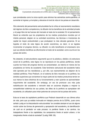 Revista Aportes para la Integración Latinoamericana
Año XIX, Nº 28/Junio 2013 ISSN 1667-8613. RNPI 699.864
BRICEÑO RUIZ – QUINTERO RIZZUTO – RUIZ DE BENITEZ
El pensamiento estructuralista de la CEPAL sobre el desarrollo y la integración latinoamericana:
reflexiones sobre su vigencia actual
Págs. 1-34
13
que consideraba como la única opción para eliminar las asimetrías centro-periferia, al
aumentar el ingreso y el empleo y elevarse el nivel de vida en los países en desarrollo.
Otro elemento del pensamiento estructuralista fue la crítica al razonamiento neoclásico
del régimen de libre competencia y la difusión de los beneficios de la actividad privada
y el juego libre de las fuerzas del mercado al resto de la sociedad. En el pensamiento
liberal se entendía que los propietarios de los medios productivos movidos por el
interés personal, elegían en su actividad económica, las técnicas e inversiones de
capital de mayor productividad y que produjesen la más elevada ganancia. Si se
lograba el éxito de esta lógica de acción económica, es decir, si se lograba
incrementar el progreso técnico, su difusión no sólo beneficiaría al empresario sino
que sus efectos benéficos se difuminarían al resto de la sociedad, como ocurría en los
países del centro.
No obstante, el estructuralismo argumentó que en la práctica y debido a la estructura
social de la periferia, esta lógica no se reproducía en los países periféricos, donde
cuando los frutos del progreso técnico se acrecentaban, se retenía en manos de los
propietarios en forma de excedente. Este fenómeno estructural del excedente había
sido ignorado por los neoclásicos y, por ello, sus razonamientos se alejaron de la
realidad periférica. Para Prebisch, en el sistema de libre mercado en la periferia, los
estratos superiores que concentran la mayor parte de los medios productivos tenían en
sus manos la clave dinámica de su funcionamiento y eran quienes se aprovechaban
mayormente del excedente. Sin embargo, en vez de promover una más justa
redistribución del excedente o reinvertir éste en acciones dirigidas a mejorar la
competitividad sistémica de sus países, las élites de la periferia se apropiaban del
excedente y lo utilizaban para imitar patrones de consumo de los países del centro.
Esta es la tesis de capitalismo periférico que Prebisch desarrolló en sus últimos años
de vida, pero que ya estaba insinuada en trabajos previos de la CEPAL, pues como
señala Lustig en la interpretación estructuralista “se constata siempre el uso de alguna
noción sobre las formas de generación y apropiación del excedente y la identificación
de cuál es el perdedor en este proceso: la periferia frente a los centros, los
trabajadores frente a los capitalistas, los campesinos frente al sector urbano, o los
marginados frente a toda la sociedad” (Lustig,1988: 36).
 