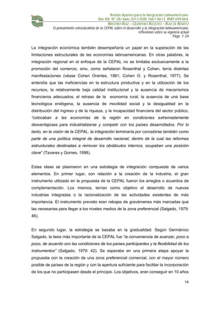 Revista Aportes para la Integración Latinoamericana
Año XIX, Nº 28/Junio 2013 ISSN 1667-8613. RNPI 699.864
BRICEÑO RUIZ – QUINTERO RIZZUTO – RUIZ DE BENITEZ
El pensamiento estructuralista de la CEPAL sobre el desarrollo y la integración latinoamericana:
reflexiones sobre su vigencia actual
Págs. 1-34
14
La integración económica también desempeñaría un papel en la superación de las
limitaciones estructurales de las economías latinoamericanas. En otras palabras, la
integración regional en el enfoque de la CEPAL no se limitaba exclusivamente a la
promoción del comercio, sino, como señalaron Rosenthal y Cohen, tenía distintas
manifestaciones (véase Cohen Orantes, 1981; Cohen O. y Rosenthal, 1977). Se
entendía que las ineficiencias en la estructura productiva y en la utilización de los
recursos, la relativamente baja calidad institucional y la ausencia de mecanismos
financieros adecuados; el retraso de la economía rural, la ausencia de una base
tecnológica endógena, la ausencia de movilidad social y la desigualdad en la
distribución del ingreso y de la riqueza, y la incapacidad financiera del sector público,
“colocaban a las economías de la región en condiciones extremadamente
desventajosas para industrializarse y competir con los países desarrollados. Por lo
tanto, en la visión de la CEPAL, la integración terminaría por concebirse también como
parte de una política integral de desarrollo nacional, dentro de la cual las reformas
estructurales destinadas a remover los obstáculos internos, ocupaban una posición
clave” (Tavares y Gomes, 1998).
Estas ideas se plasmaron en una estrategia de integración compuesta de varios
elementos. En primer lugar, con relación a la creación de la industria, el gran
instrumento utilizado en la propuesta de la CEPAL fueron los arreglos o acuerdos de
complementación. Los mismos, tenían como objetivo el desarrollo de nuevas
industrias integradas o la racionalización de las actividades existentes de más
importancia. El instrumento previsto eran rebajas de gravámenes más marcadas que
las necesarias para llegar a los niveles medios de la zona preferencial (Salgado, 1979:
46).
En segundo lugar, la estrategia se basaba en la gradualidad. Según Germánico
Salgado, la tesis más importante de la CEPAL fue “la conveniencia de avanzar, poco a
poco, de acuerdo con las condiciones de los países participantes y la flexibilidad de los
instrumentos” (Salgado, 1979: 42). Se esperaba en una primera etapa apoyar la
propuesta con la creación de una zona preferencial comercial, con el mayor número
posible de países de la región y con la apertura suficiente para facilitar la incorporación
de los que no participasen desde el principio. Los objetivos, eran conseguir en 10 años
 