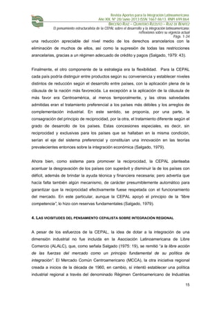 Revista Aportes para la Integración Latinoamericana
Año XIX, Nº 28/Junio 2013 ISSN 1667-8613. RNPI 699.864
BRICEÑO RUIZ – QUINTERO RIZZUTO – RUIZ DE BENITEZ
El pensamiento estructuralista de la CEPAL sobre el desarrollo y la integración latinoamericana:
reflexiones sobre su vigencia actual
Págs. 1-34
15
una reducción apreciable del nivel medio de los derechos arancelarios con la
eliminación de muchos de ellos, así como la supresión de todas las restricciones
arancelarias, gracias a un régimen adecuado de crédito y pagos (Salgado, 1979: 43).
Finalmente, el otro componente de la estrategia era la flexibilidad. Para la CEPAL
cada país podría distinguir entre productos según su conveniencia y establecer niveles
distintos de reducción según el desarrollo entre países, con la aplicación plena de la
cláusula de la nación más favorecida. La excepción a la aplicación de la cláusula de
más favor era Centroamérica, al menos temporalmente, y las otras salvedades
admitidas eran el tratamiento preferencial a los países más débiles y los arreglos de
complementación industrial. En este sentido, se proponía, por una parte, la
consagración del principio de reciprocidad, por la otra, el tratamiento diferente según el
grado de desarrollo de los países. Estas concesiones especiales, es decir, sin
reciprocidad y exclusivas para los países que se hallaban en la misma condición,
serían el eje del sistema preferencial y constituían una innovación en las teorías
prevalecientes entonces sobre la integración económica (Salgado, 1979).
Ahora bien, como sistema para promover la reciprocidad, la CEPAL planteaba
acentuar la desgravación de los países con superávit y disminuir la de los países con
déficit, además de brindar la ayuda técnica y financiera necesaria; pero advertía que
hacía falta también algún mecanismo, de carácter presumiblemente automático para
garantizar que la reciprocidad efectivamente fuese respetada con el funcionamiento
del mercado. En este particular, aunque la CEPAL apoyó el principio de la “libre
competencia”, lo hizo con reservas fundamentales (Salgado, 1979).
4. LAS VICISITUDES DEL PENSAMIENTO CEPALISTA SOBRE INTEGRACIÓN REGIONAL
A pesar de los esfuerzos de la CEPAL, la idea de dotar a la integración de una
dimensión industrial no fue incluida en la Asociación Latinoamericana de Libre
Comercio (ALALC), que, como señala Salgado (1975: 19), se remitió “a la libre acción
de las fuerzas del mercado como un principio fundamental de su política de
integración”. El Mercado Común Centroamericano (MCCA), la otra iniciativa regional
creada a inicios de la década de 1960, en cambio, sí intentó establecer una política
industrial regional a través del denominado Régimen Centroamericano de Industrias
 
