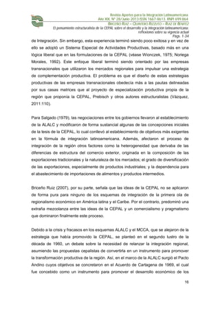 Revista Aportes para la Integración Latinoamericana
Año XIX, Nº 28/Junio 2013 ISSN 1667-8613. RNPI 699.864
BRICEÑO RUIZ – QUINTERO RIZZUTO – RUIZ DE BENITEZ
El pensamiento estructuralista de la CEPAL sobre el desarrollo y la integración latinoamericana:
reflexiones sobre su vigencia actual
Págs. 1-34
16
de Integración. Sin embargo, esta experiencia terminó siendo poco exitosa y en vez de
ello se adoptó un Sistema Especial de Actividades Productivas, basado más en una
lógica liberal que en las formulaciones de la CEPAL (véase Wionczek, 1975; Noriega
Morales, 1992). Este enfoque liberal terminó siendo orientado por las empresas
transnacionales que utilizaron los mercados regionales para impulsar una estrategia
de complementación productiva. El problema es que el diseño de estas estrategias
productivas de las empresas transnacionales obedecía más a las pautas delineadas
por sus casas matrices que al proyecto de especialización productiva propia de la
región que proponía la CEPAL, Prebisch y otros autores estructuralistas (Vázquez,
2011:110).
Para Salgado (1979), las negociaciones entre los gobiernos llevaron al establecimiento
de la ALALC y modificaron de forma sustancial algunas de las concepciones iniciales
de la tesis de la CEPAL, lo cual conllevó al establecimiento de objetivos más exigentes
en la fórmula de integración latinoamericana. Además, afectaron el proceso de
integración de la región otros factores como la heterogeneidad que derivaba de las
diferencias de estructura del comercio exterior, originada en la composición de las
exportaciones tradicionales y la naturaleza de los mercados; el grado de diversificación
de las exportaciones, especialmente de productos industriales; y la dependencia para
el abastecimiento de importaciones de alimentos y productos intermedios.
Briceño Ruiz (2007), por su parte, señala que las ideas de la CEPAL no se aplicaron
de forma pura para ninguno de los esquemas de integración de la primera ola de
regionalismo económico en América latina y el Caribe. Por el contrario, predominó una
extraña mezcolanza entre las ideas de la CEPAL y un comercialismo y pragmatismo
que dominaron finalmente este proceso.
Debido a la crisis y fracasos en los esquemas ALALC y el MCCA, que se alejaron de la
estrategia que había promovido la CEPAL, se planteó en el segundo lustro de la
década de 1960, un debate sobre la necesidad de relanzar la integración regional,
asumiendo las propuestas cepalistas de convertirla en un instrumento para promover
la transformación productiva de la región. Así, en el marco de la ALALC surgió el Pacto
Andino cuyos objetivos se concretaron en el Acuerdo de Cartagena de 1969, el cual
fue concebido como un instrumento para promover el desarrollo económico de los
 