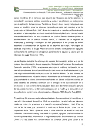 Revista Aportes para la Integración Latinoamericana
Año XIX, Nº 28/Junio 2013 ISSN 1667-8613. RNPI 699.864
BRICEÑO RUIZ – QUINTERO RIZZUTO – RUIZ DE BENITEZ
El pensamiento estructuralista de la CEPAL sobre el desarrollo y la integración latinoamericana:
reflexiones sobre su vigencia actual
Págs. 1-34
17
países miembros. En el marco de este acuerdo de integración se planteó además la
concertación en materia política, económica y social, y se definieron los instrumentos
para la aplicación de las mismas. También se dotaron de un marco institucional para
buscar un equilibrio entre los intereses nacionales de cada país miembro y los del
grupo regional (Briceño Ruiz, 2007). Para el momento de la creación del Pacto Andino,
se retomó la idea cepalista sobre el desarrollo industrial planificado con una mayor
intervención del Estado. La armonización de las políticas frente a terceros países, el
establecimiento de un arancel externo común, la creación de un régimen de
inversiones y tecnología extranjera, el trato preferencial a los países de menor
desarrollo se constituyeron en algunos de los objetivos del Grupo. Para lograr los
objetivos propuestos, el Grupo Andino diseñó un sistema institucional que apoyaría
técnicamente la planificación subregional, garantizaría la equidad y velaría por los
intereses del grupo (Gutiérrez, 1998).
La planificación industrial fue el motor del proceso de integración andino y el eje del
proceso de modernización de sus economías. Mediante los Programas Sectoriales de
Desarrollo Industrial (PSDI), se esperaba solucionar el problema del tamaño de los
mercados nacionales, lo cual permitiría producir en términos de eficiencia para lograr
una mayor competitividad en la producción de diversos bienes. De esta manera, se
cambiaría la estructura industrial anterior, dependiente de la demanda interna, por una
que garantizaría el acceso y el comercio libre entre los países socios del acuerdo. En
otras palabras, se pretendía continuar con el principio de la especialización en la
producción, el cual comprendía la producción de un bien de manera exclusiva por uno
de los países miembros, su libre comercialización en la región, y la aplicación de un
arancel externo común frente a terceros países (Salgado, 1994; Briceño Ruiz, 2007).
El modelo de ISI, además, contemplaba actividades de exportación y la inserción en el
mercado internacional, lo cual fue difícil en un contexto caracterizado por elevados
niveles de protección y barreras a la inversión extranjera (Gutiérrez, 1998). Este fue
uno de los factores que caracterizó la crisis en el Pacto Andino, pues con las
propuestas de la CEPAL aparecen entre la clase industrial de América Latina dos
corrientes: una estructuralista y otra liberal. La primera, apoyaba una industrialización
inducida por el Estado; mientras que la segunda respondía a los intereses de Estados
Unidos y a las clases más conservadoras de América Latina, para volver a los
 