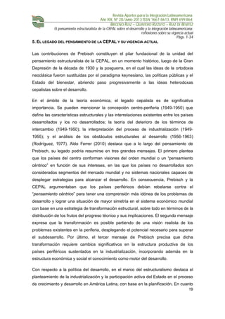 Revista Aportes para la Integración Latinoamericana
Año XIX, Nº 28/Junio 2013 ISSN 1667-8613. RNPI 699.864
BRICEÑO RUIZ – QUINTERO RIZZUTO – RUIZ DE BENITEZ
El pensamiento estructuralista de la CEPAL sobre el desarrollo y la integración latinoamericana:
reflexiones sobre su vigencia actual
Págs. 1-34
19
5. EL LEGADO DEL PENSAMIENTO DE LA CEPAL Y SU VIGENCIA ACTUAL
Las contribuciones de Prebisch constituyen el pilar fundacional de la unidad del
pensamiento estructuralista de la CEPAL, en un momento histórico, luego de la Gran
Depresión de la década de 1930 y la posguerra, en el cual las ideas de la ortodoxia
neoclásica fueron sustituidas por el paradigma keynesiano, las políticas públicas y el
Estado del bienestar, abriendo paso progresivamente a las ideas heterodoxas
cepalistas sobre el desarrollo.
En el ámbito de la teoría económica, el legado cepalista es de significativa
importancia. Se pueden mencionar la concepción centro-periferia (1949-1950) que
define las características estructurales y las interrelaciones existentes entre los países
desarrollados y los no desarrollados; la teoría del deterioro de los términos de
intercambio (1949-1950); la interpretación del proceso de industrialización (1949-
1955); y el análisis de los obstáculos estructurales al desarrollo (1956-1963)
(Rodríguez, 1977). Aldo Ferrer (2010) destaca que a lo largo del pensamiento de
Prebisch, su legado podría resumirse en tres grandes mensajes. El primero plantea
que los países del centro conforman visiones del orden mundial o un “pensamiento
céntrico” en función de sus intereses, en las que los países no desarrollados son
considerados segmentos del mercado mundial y no sistemas nacionales capaces de
desplegar estrategias para alcanzar el desarrollo. En consecuencia, Prebisch y la
CEPAL argumentaban que los países periféricos debían rebelarse contra el
“pensamiento céntrico” para tener una comprensión más idónea de los problemas de
desarrollo y lograr una situación de mayor simetría en el sistema económico mundial
con base en una estrategia de transformación estructural, sobre todo en términos de la
distribución de los frutos del progreso técnico y sus implicaciones. El segundo mensaje
expresa que la transformación es posible partiendo de una visión realista de los
problemas existentes en la periferia, desplegando el potencial necesario para superar
el subdesarrollo. Por último, el tercer mensaje de Prebisch precisa que dicha
transformación requiere cambios significativos en la estructura productiva de los
países periféricos sustentados en la industrialización, incorporando además en la
estructura económica y social el conocimiento como motor del desarrollo.
Con respecto a la política del desarrollo, en el marco del estructuralismo destaca el
planteamiento de la industrialización y la participación activa del Estado en el proceso
de crecimiento y desarrollo en América Latina, con base en la planificación. En cuanto
 