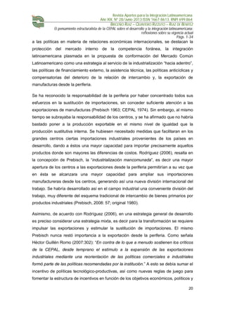 Revista Aportes para la Integración Latinoamericana
Año XIX, Nº 28/Junio 2013 ISSN 1667-8613. RNPI 699.864
BRICEÑO RUIZ – QUINTERO RIZZUTO – RUIZ DE BENITEZ
El pensamiento estructuralista de la CEPAL sobre el desarrollo y la integración latinoamericana:
reflexiones sobre su vigencia actual
Págs. 1-34
20
a las políticas en materia de relaciones económicas internacionales, se destacan la
protección del mercado interno de la competencia foránea, la integración
latinoamericana plasmada en la propuesta de conformación del Mercado Común
Latinoamericano como una estrategia al servicio de la industrialización “hacia adentro”,
las políticas de financiamiento externo, la asistencia técnica, las políticas anticíclicas y
compensatorias del deterioro de la relación de intercambio y, la exportación de
manufacturas desde la periferia.
Se ha reconocido la responsabilidad de la periferia por haber concentrado todos sus
esfuerzos en la sustitución de importaciones, sin conceder suficiente atención a las
exportaciones de manufacturas (Prebisch 1963; CEPAL 1974). Sin embargo, al mismo
tiempo se subrayaba la responsabilidad de los centros, y se ha afirmado que no habría
bastado poner a la producción exportable en el mismo nivel de igualdad que la
producción sustitutiva interna. Se hubiesen necesitado medidas que facilitaran en los
grandes centros ciertas importaciones industriales provenientes de los países en
desarrollo, dando a éstos una mayor capacidad para importar precisamente aquellos
productos donde son mayores las diferencias de costos. Rodríguez (2006), resalta en
la concepción de Prebisch, la “industrialización mancomunada”, es decir una mayor
apertura de los centros a las exportaciones desde la periferia permitirían a su vez que
en ésta se alcanzara una mayor capacidad para ampliar sus importaciones
manufactureras desde los centros, generando así una nueva división internacional del
trabajo. Se habría desarrollado así en el campo industrial una conveniente división del
trabajo, muy diferente del esquema tradicional de intercambio de bienes primarios por
productos industriales (Prebisch, 2008: 57; original 1980).
Asimismo, de acuerdo con Rodríguez (2006), en una estrategia general de desarrollo
es preciso considerar una estrategia mixta, es decir para la transformación se requiere
impulsar las exportaciones y estimular la sustitución de importaciones. El mismo
Prebisch nunca restó importancia a la exportación desde la periferia. Como señala
Héctor Guillén Romo (2007:302): “En contra de lo que a menudo sostienen los críticos
de la CEPAL, desde temprano el estímulo a la expansión de las exportaciones
industriales mediante una reorientación de las políticas comerciales e industriales
formó parte de las políticas recomendadas por la institución.” A esto se debía sumar el
incentivo de políticas tecnológico-productivas, así como nuevas reglas de juego para
fomentar la estructura de incentivos en función de los objetivos económicos, políticos y
 