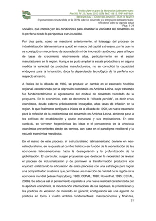 Revista Aportes para la Integración Latinoamericana
Año XIX, Nº 28/Junio 2013 ISSN 1667-8613. RNPI 699.864
BRICEÑO RUIZ – QUINTERO RIZZUTO – RUIZ DE BENITEZ
El pensamiento estructuralista de la CEPAL sobre el desarrollo y la integración latinoamericana:
reflexiones sobre su vigencia actual
Págs. 1-34
21
sociales, que constituyen las condiciones para alcanzar la viabilidad del desarrollo en
la periferia desde la perspectiva estructuralista.
Por otra parte, como se mencionó anteriormente, el liderazgo del proceso de
industrialización latinoamericana quedó en manos del capital extranjero, por lo que no
se consiguió un mecanismo de acumulación ni de innovación autónomo, pese al logro
de tasas de crecimiento relativamente altas, particularmente en el sector
manufacturero en la región. Aunque se pudo ampliar la escala productiva y en alguna
medida la variedad de productos manufactureros, no se consolidó la capacidad
endógena para la innovación, dada la dependencia tecnológica de la periferia con
respecto al centro.
A finales de la década de 1980, se produce un cambio en el escenario histórico
regional, caracterizado por la depresión económica en América Latina, cuyo trasfondo
fue fundamentalmente el agotamiento del modelo de desarrollo heredado de la
posguerra. En lo económico, esto se denominó la “década perdida”, es decir crisis
económica, deuda externa prácticamente impagable, altas tasas de inflación en la
región, lo que finalmente configuró a inicios de la década de 1990, un nuevo escenario
para la reflexión de la problemática del desarrollo en América Latina, abriendo paso a
las políticas de estabilización y ajuste estructural y sus implicaciones. En este
contexto, se volvieron hegemónicas las ideas o el pensamiento de la ortodoxia
económica provenientes desde los centros, con base en el paradigma neoliberal y la
escuela económica neoclásica.
En el marco de este proceso, el estructuralismo latinoamericano deviene en neo-
estructuralismo, en respuesta al cambio histórico en función de la reorientación de las
economías latinoamericanas hacia la desregulación y la profundización de la
globalización. En particular, surgen propuestas que destacan la necesidad de revisar
el proceso de industrialización y de promover la transformación productiva con
equidad, enfatizando la articulación de estos procesos con una estrategia para lograr
una competitividad sistémica que permitiese una inserción de calidad de la región en la
economía mundial (véase Fajnzylberg, 1989; CEPAL, 1990; Rosenthal, 1995; CEPAL,
2008). Se adecua así el pensamiento cepalista a una nueva realidad caracterizada por
la apertura económica, la movilización internacional de los capitales, la privatización y
las políticas de vocación de mercado en general; configurando así una agenda de
políticas en torno a cuatro ámbitos fundamentales: macroeconomía y finanzas,
 