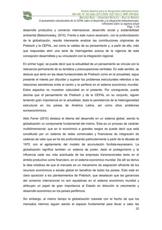 Revista Aportes para la Integración Latinoamericana
Año XIX, Nº 28/Junio 2013 ISSN 1667-8613. RNPI 699.864
BRICEÑO RUIZ – QUINTERO RIZZUTO – RUIZ DE BENITEZ
El pensamiento estructuralista de la CEPAL sobre el desarrollo y la integración latinoamericana:
reflexiones sobre su vigencia actual
Págs. 1-34
22
desarrollo productivo y comercio internacional, desarrollo social y sostenibilidad
ambiental (Bielschowsky, 2010). Frente a este nuevo escenario, con la profundización
de la globalización, resulta interesante analizar las contribuciones originarias de
Prebisch y la CEPAL, así como la validez de su pensamiento y, a partir de ello, más
que respuestas abrir una serie de interrogantes acerca de la vigencia de esta
concepción desarrollista y su vinculación con la integración regional.
En primer lugar, se puede decir que la actualidad de un pensamiento se vincula con la
relevancia permanente de su temática y preocupaciones centrales. En este sentido, se
deduce que tanto en las ideas fundacionales de Prebisch como en la actualidad, sigue
presente el interés por dilucidar y superar los problemas estructurales referidos a las
relaciones asimétricas entre el centro y la periferia en el sistema económico mundial.
Estos aspectos no muestran caducidad en el presente. Por consiguiente, puede
decirse que el pensamiento de Prebisch y de la CEPAL en su conjunto, siguen
teniendo gran importancia en la actualidad, dada la persistencia de la heterogeneidad
estructural en los países de América Latina, así como otros problemas
socioeconómicos.
Aldo Ferrer (2010) destaca el dilema del desarrollo en un sistema global, siendo la
globalización un componente fundamental del mismo. Ésta es un proceso de carácter
multidimensional, que en lo económico a grandes rasgos se puede decir que está
constituido por un sistema de redes comerciales y financieras de integración de
cadenas de valor que se ha ido profundizando particularmente a partir de la década de
1970, con el agotamiento del modelo de acumulación fordista-keynesiano. La
globalización significa también un sistema de poder, dado el protagonismo y la
influencia cada vez más acentuada de las empresas transnacionales tanto en el
ámbito productivo como financiero, en el sistema económico mundial. De allí se deriva
la idea ortodoxa de que el mercado es un mecanismo de asignación eficiente de los
recursos económicos a escala global en beneficio de todos los países. Esto está en
clara oposición a los planteamientos de Prebisch, que desatacan que las ganancias
del comercio internacional no son equitativas en el sistema económico mundial y
atribuyen un papel de gran importancia al Estado en dirección al crecimiento y
desarrollo económico en los países periféricos.
Sin embargo, al mismo tiempo la globalización coexiste con el hecho de que los
mercados internos siguen siendo el espacio fundamental para llevar a cabo las
 