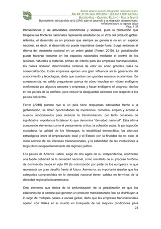 Revista Aportes para la Integración Latinoamericana
Año XIX, Nº 28/Junio 2013 ISSN 1667-8613. RNPI 699.864
BRICEÑO RUIZ – QUINTERO RIZZUTO – RUIZ DE BENITEZ
El pensamiento estructuralista de la CEPAL sobre el desarrollo y la integración latinoamericana:
reflexiones sobre su vigencia actual
Págs. 1-34
23
transacciones y las actividades económicas y sociales, pues la producción que
traspasa las fronteras nacionales representa alrededor de un 20% del producto global.
Además, el desarrollo es un proceso que siempre se genera o no en un espacio
nacional, es decir, el desarrollo no puede importarse desde fuera. Surge entonces el
dilema del desarrollo nacional en un orden global (Ferrer, 2010). La globalización
puede hacerse presente en los espacios nacionales mediante el control de los
recursos naturales o materias primas de interés para las empresas transnacionales,
las cuales dominan determinadas cadenas de valor así como grandes redes de
comercialización. Estas empresas ejercen una gran influencia en la generación del
conocimiento y tecnologías, dado que cuentan con grandes recursos económicos. En
consecuencia, es válido preguntarse acerca de cómo impulsar un núcleo endógeno
conformado por algunos sectores y empresas y hacer endógeno el progreso técnico
en los países de la periferia, para reducir la desigualdad existente con respecto a los
países del centro.
Ferrer (2010) plantea que si un país tiene respuestas adecuadas frente a la
globalización, se abren oportunidades de inversiones, comercio, empleo y acceso a
nuevos conocimientos para alcanzar la transformación, por tanto considera de
significativa importancia fortalecer lo que denomina “densidad nacional”. Esta última
comprende elementos como el pensamiento crítico, la cohesión social, la participación
ciudadana, la calidad de los liderazgos, la estabilidad democrática, las alianzas
estratégicas entre el empresariado local y el Estado con la finalidad de no estar al
mero servicio de los intereses transnacionales, y la estabilidad de las instituciones a
largo plazo independientemente del régimen político.
Los países de América Latina, luego de dos siglos de su independencia, confrontan
una fuerte debilidad de la densidad nacional, como resultado de su proceso histórico
de dominación desde el siglo XV (la colonización por parte de los europeos), lo que
representa un gran desafío frente al futuro. Asimismo, es importante resaltar que las
categorías comprendidas en la densidad nacional tienen validez en términos de la
densidad regional latinoamericana.
Otro elemento que deriva de la profundización de la globalización es que los
eslabones de la cadena que generan un producto manufacturado final se distribuyen a
lo largo de múltiples países a escala global, dado que las empresas transnacionales
operan con filiales en el mundo en búsqueda de las mejores condiciones para
 