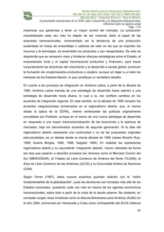 Revista Aportes para la Integración Latinoamericana
Año XIX, Nº 28/Junio 2013 ISSN 1667-8613. RNPI 699.864
BRICEÑO RUIZ – QUINTERO RIZZUTO – RUIZ DE BENITEZ
El pensamiento estructuralista de la CEPAL sobre el desarrollo y la integración latinoamericana:
reflexiones sobre su vigencia actual
Págs. 1-34
24
maximizar sus ganancias y tener un mayor control del mercado. La producción
industrializada cada vez más ha dejado de ser nacional, dado el papel de las
empresas transnacionales, incrementado así la tendencia de una producción
sustentada en líneas de ensamblaje o cadenas de valor en las que se importan los
insumos y la tecnología, se ensamblan los productos y son reexportados. De esto se
desprende que es necesario crear y fortalecer alianzas estratégicas entre el Estado, el
empresariado local y el capital transnacional productivo y financiero, para trazar
conjuntamente las directrices del crecimiento y el desarrollo a escala global, promover
la formación de conglomerados productivos o clusters, aunque sin dejar a un lado los
intereses de los Estados-Nación, lo que constituye un verdadero desafío.
En cuanto a los procesos de integración en América Latina, a partir de la década de
1980, América Latina transita de una estrategia de desarrollo hacia adentro a una
estrategia de desarrollo hacia afuera, lo cual a su vez confiere cambios en los
acuerdos de integración regional. En este sentido, en la década de 1990 renacen los
acuerdos integracionistas enmarcados en el regionalismo abierto, que, al menos
desde la óptica de la CEPAL, intentó reinterpretar las políticas originalmente
concebidas por Prebisch, aunque en el marco de una nueva estrategia de desarrollo
en respuesta a una mayor transnacionalización de las economías y la apertura de
mercados, bajo los denominados acuerdos de segunda generación. Si la idea del
regionalismo abierto representa una continuidad o no de las propuestas originales
estructuralistas, es un debate desde la misma década de 1990 (véase Briceño Ruiz,
1999; Guerra Borges, 1996, 1998; Salgado 1994). En realidad las expresiones
regionalismo abierto y su equivalente “integración abierta”, fueron utilizadas de forma
tan laxa que pasaron a describir procesos tan diversos como el Mercado Común del
Sur (MERCOSUR), el Tratado de Libre Comercio de América del Norte (TLCAN), el
Área de Libre Comercio de las Américas (ALCA) y la Comunidad Andina de Naciones
(CAN).
Según Ferrer (1997), estos nuevos acuerdos guardan relación con la “visión
fundamentalista de la globalización”, pues las decisiones son tomadas más allá de los
Estados nacionales, quedando cada vez más en manos de los agentes económicos
transnacionales, sobre todo a partir de la crisis de la deuda externa. No obstante, en
contraste surgen otras iniciativas como la Alianza Bolivariana para América (ALBA) en
el año 2004, promovida por Venezuela y Cuba como contrapartida del ALCA (Alianza
 