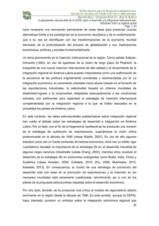 Revista Aportes para la Integración Latinoamericana
Año XIX, Nº 28/Junio 2013 ISSN 1667-8613. RNPI 699.864
BRICEÑO RUIZ – QUINTERO RIZZUTO – RUIZ DE BENITEZ
El pensamiento estructuralista de la CEPAL sobre el desarrollo y la integración latinoamericana:
reflexiones sobre su vigencia actual
Págs. 1-34
26
hace necesaria una renovación permanente de estas ideas para presentar nuevas
alternativas frente a los paradigmas de la economía neoclásica y de la modernización,
que a su vez se identifiquen con las transformaciones de la economía mundial
derivadas de la profundización del proceso de globalización y sus implicaciones
económicas, políticas y sociales fundamentalmente.
Un tema permanente es la inserción internacional de la región. Como señala Salazar-
Xirinachs (1993), en vez de apartarse de la visión de largo plazo de Prebisch, la
búsqueda de una nueva inserción internacional de alta calidad y el renacimiento de la
integración regional en América Latina pueden interpretarse como una reafirmación de
la secuencia de las políticas originalmente concebidas y recomendadas por él. La
integración económica, el crecimiento orientado hacia afuera basado en el fomento de
las exportaciones industriales, la selectividad basada en criterios mundiales de
elasticidad-ingreso y la reciprocidad, adaptadas adecuadamente a las condiciones
actuales, son pertinentes para replantear la estrategia de inserción internacional
complementada con la integración regional a la que se hallan abocados en la
actualidad los países de América Latina.
En este contexto, las ideas estructuralistas prebischianas sobre integración regional
han vuelto al debate sobre las estrategias de desarrollo e integración en América
Latina. Por un lado, con el fin de la hegemonía neoliberal se ha producido una revisión
de la estrategia de sustitución de importaciones, superándose la visión crítica
predominante en la década de 1990 (véase Rodrik, 2007). En vez de ello algunos
estudios (unos con un fuerte contenido de historia económica, otros con un sólido rigor
cuantitativo) rescatan la importancia de la estrategia ISI en el desarrollo industrial de
algunas viejas naciones industriales (véase Chang, 2002), mientras otros revalúan el
desarrollo de la estrategia ISI en economías emergentes como Brasil, India, China y
Sudáfrica (véase Amsden, 2004; Colistete, 2010; Zhu, 2006; Mukherjee, 2012;
Adewale, 2012). En consecuencia, la noción de una estrategia de promoción del
desarrollo sólo con base en la promoción de exportaciones y la inserción en los
mercados mundiales está seriamente cuestionada, reivindicando así a uno de los
pilares de la propuesta estructuralista cepalista sobre el desarrollo económico.
Por otro lado, también se ha producido una crítica al modelo de regionalismo abierto
dominante en la región desde la década de 1990. En este sentido, aunque la CEPAL
haya intentado construir un enfoque sobre la integración económica regional que
 