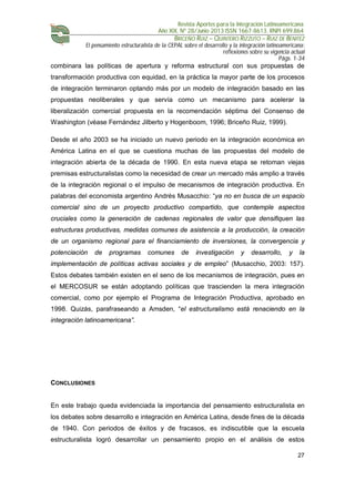Revista Aportes para la Integración Latinoamericana
Año XIX, Nº 28/Junio 2013 ISSN 1667-8613. RNPI 699.864
BRICEÑO RUIZ – QUINTERO RIZZUTO – RUIZ DE BENITEZ
El pensamiento estructuralista de la CEPAL sobre el desarrollo y la integración latinoamericana:
reflexiones sobre su vigencia actual
Págs. 1-34
27
combinara las políticas de apertura y reforma estructural con sus propuestas de
transformación productiva con equidad, en la práctica la mayor parte de los procesos
de integración terminaron optando más por un modelo de integración basado en las
propuestas neoliberales y que servía como un mecanismo para acelerar la
liberalización comercial propuesta en la recomendación séptima del Consenso de
Washington (véase Fernández Jilberto y Hogenboom, 1996; Briceño Ruiz, 1999).
Desde el año 2003 se ha iniciado un nuevo periodo en la integración económica en
América Latina en el que se cuestiona muchas de las propuestas del modelo de
integración abierta de la década de 1990. En esta nueva etapa se retoman viejas
premisas estructuralistas como la necesidad de crear un mercado más amplio a través
de la integración regional o el impulso de mecanismos de integración productiva. En
palabras del economista argentino Andrés Musacchio: “ya no en busca de un espacio
comercial sino de un proyecto productivo compartido, que contemple aspectos
cruciales como la generación de cadenas regionales de valor que densifiquen las
estructuras productivas, medidas comunes de asistencia a la producción, la creación
de un organismo regional para el financiamiento de inversiones, la convergencia y
potenciación de programas comunes de investigación y desarrollo, y la
implementación de políticas activas sociales y de empleo” (Musacchio, 2003: 157).
Estos debates también existen en el seno de los mecanismos de integración, pues en
el MERCOSUR se están adoptando políticas que trascienden la mera integración
comercial, como por ejemplo el Programa de Integración Productiva, aprobado en
1998. Quizás, parafraseando a Amsden, “el estructuralismo está renaciendo en la
integración latinoamericana”.
CONCLUSIONES
En este trabajo queda evidenciada la importancia del pensamiento estructuralista en
los debates sobre desarrollo e integración en América Latina, desde fines de la década
de 1940. Con periodos de éxitos y de fracasos, es indiscutible que la escuela
estructuralista logró desarrollar un pensamiento propio en el análisis de estos
 