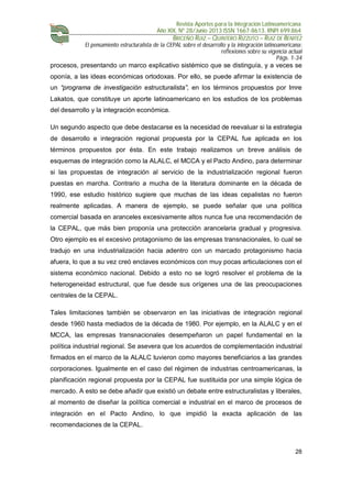 Revista Aportes para la Integración Latinoamericana
Año XIX, Nº 28/Junio 2013 ISSN 1667-8613. RNPI 699.864
BRICEÑO RUIZ – QUINTERO RIZZUTO – RUIZ DE BENITEZ
El pensamiento estructuralista de la CEPAL sobre el desarrollo y la integración latinoamericana:
reflexiones sobre su vigencia actual
Págs. 1-34
28
procesos, presentando un marco explicativo sistémico que se distinguía, y a veces se
oponía, a las ideas económicas ortodoxas. Por ello, se puede afirmar la existencia de
un “programa de investigación estructuralista”, en los términos propuestos por Imre
Lakatos, que constituye un aporte latinoamericano en los estudios de los problemas
del desarrollo y la integración económica.
Un segundo aspecto que debe destacarse es la necesidad de reevaluar si la estrategia
de desarrollo e integración regional propuesta por la CEPAL fue aplicada en los
términos propuestos por ésta. En este trabajo realizamos un breve análisis de
esquemas de integración como la ALALC, el MCCA y el Pacto Andino, para determinar
si las propuestas de integración al servicio de la industrialización regional fueron
puestas en marcha. Contrario a mucha de la literatura dominante en la década de
1990, ese estudio histórico sugiere que muchas de las ideas cepalistas no fueron
realmente aplicadas. A manera de ejemplo, se puede señalar que una política
comercial basada en aranceles excesivamente altos nunca fue una recomendación de
la CEPAL, que más bien proponía una protección arancelaria gradual y progresiva.
Otro ejemplo es el excesivo protagonismo de las empresas transnacionales, lo cual se
tradujo en una industrialización hacia adentro con un marcado protagonismo hacia
afuera, lo que a su vez creó enclaves económicos con muy pocas articulaciones con el
sistema económico nacional. Debido a esto no se logró resolver el problema de la
heterogeneidad estructural, que fue desde sus orígenes una de las preocupaciones
centrales de la CEPAL.
Tales limitaciones también se observaron en las iniciativas de integración regional
desde 1960 hasta mediados de la década de 1980. Por ejemplo, en la ALALC y en el
MCCA, las empresas transnacionales desempeñaron un papel fundamental en la
política industrial regional. Se asevera que los acuerdos de complementación industrial
firmados en el marco de la ALALC tuvieron como mayores beneficiarios a las grandes
corporaciones. Igualmente en el caso del régimen de industrias centroamericanas, la
planificación regional propuesta por la CEPAL fue sustituida por una simple lógica de
mercado. A esto se debe añadir que existió un debate entre estructuralistas y liberales,
al momento de diseñar la política comercial e industrial en el marco de procesos de
integración en el Pacto Andino, lo que impidió la exacta aplicación de las
recomendaciones de la CEPAL.
 