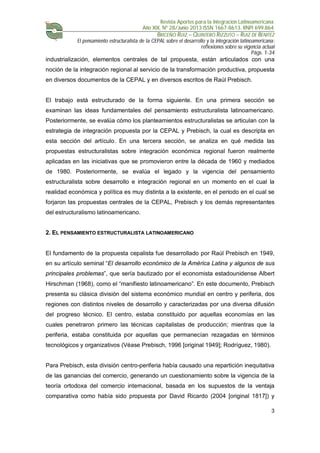 Revista Aportes para la Integración Latinoamericana
Año XIX, Nº 28/Junio 2013 ISSN 1667-8613. RNPI 699.864
BRICEÑO RUIZ – QUINTERO RIZZUTO – RUIZ DE BENITEZ
El pensamiento estructuralista de la CEPAL sobre el desarrollo y la integración latinoamericana:
reflexiones sobre su vigencia actual
Págs. 1-34
3
industrialización, elementos centrales de tal propuesta, están articulados con una
noción de la integración regional al servicio de la transformación productiva, propuesta
en diversos documentos de la CEPAL y en diversos escritos de Raúl Prebisch.
El trabajo está estructurado de la forma siguiente. En una primera sección se
examinan las ideas fundamentales del pensamiento estructuralista latinoamericano.
Posteriormente, se evalúa cómo los planteamientos estructuralistas se articulan con la
estrategia de integración propuesta por la CEPAL y Prebisch, la cual es descripta en
esta sección del artículo. En una tercera sección, se analiza en qué medida las
propuestas estructuralistas sobre integración económica regional fueron realmente
aplicadas en las iniciativas que se promovieron entre la década de 1960 y mediados
de 1980. Posteriormente, se evalúa el legado y la vigencia del pensamiento
estructuralista sobre desarrollo e integración regional en un momento en el cual la
realidad económica y política es muy distinta a la existente, en el periodo en el cual se
forjaron las propuestas centrales de la CEPAL, Prebisch y los demás representantes
del estructuralismo latinoamericano.
2. EL PENSAMIENTO ESTRUCTURALISTA LATINOAMERICANO
El fundamento de la propuesta cepalista fue desarrollado por Raúl Prebisch en 1949,
en su artículo seminal “El desarrollo económico de la América Latina y algunos de sus
principales problemas”, que sería bautizado por el economista estadounidense Albert
Hirschman (1968), como el “manifiesto latinoamericano”. En este documento, Prebisch
presenta su clásica división del sistema económico mundial en centro y periferia, dos
regiones con distintos niveles de desarrollo y caracterizadas por una diversa difusión
del progreso técnico. El centro, estaba constituido por aquellas economías en las
cuales penetraron primero las técnicas capitalistas de producción; mientras que la
periferia, estaba constituida por aquellas que permanecían rezagadas en términos
tecnológicos y organizativos (Véase Prebisch, 1996 [original 1949]; Rodríguez, 1980).
Para Prebisch, esta división centro-periferia había causado una repartición inequitativa
de las ganancias del comercio, generando un cuestionamiento sobre la vigencia de la
teoría ortodoxa del comercio internacional, basada en los supuestos de la ventaja
comparativa como había sido propuesta por David Ricardo (2004 [original 1817]) y
 