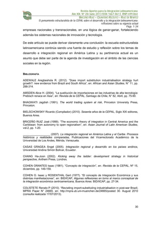 Revista Aportes para la Integración Latinoamericana
Año XIX, Nº 28/Junio 2013 ISSN 1667-8613. RNPI 699.864
BRICEÑO RUIZ – QUINTERO RIZZUTO – RUIZ DE BENITEZ
El pensamiento estructuralista de la CEPAL sobre el desarrollo y la integración latinoamericana:
reflexiones sobre su vigencia actual
Págs. 1-34
30
empresas nacionales y transnacionales, en una lógica de ganar-ganar, fortaleciendo
además los sistemas nacionales de innovación y tecnología.
De este artículo se puede derivar claramente una conclusión: la escuela estructuralista
latinoamericana continúa siendo una fuente de estudio y reflexión sobre los temas de
desarrollo e integración regional en América Latina y su pertinencia actual es un
asunto que debe ser parte de la agenda de investigación en el ámbito de las ciencias
sociales en la región.
BIBLIOGRAFÍA
ADEWALE Aregbeshola R. (2012). “Does import substitution industrialisation strategy hurt
growth?: new evidence from Brazil and South Africa”, en: African and Asian Studies, N° 11, pp.
288-314.
AMSDEN Alice H. (2004). “La sustitución de importaciones en las industrias de alta tecnología:
Prebisch renace en Asia”, en: Revista de la CEPAL, Santiago de Chile, N° 82, Abril, pp. 75-90.
BHAGWATI Jagdish (1991). The world trading system at risk, Princeton University Press,
Princeton.
BIELSCHOWSKY Ricardo (Compilador) (2010). Sesenta años de la CEPAL, Siglo XXI editores,
Buenos Aires.
BRICEÑO RUIZ José (1999). “The economic theory of integration in Central America and the
Caribbean: from autonomy to open regionalism”, en: Asian Journal of Latin American Studies,
vol.2, pp. 1-20.
__________________ (2007). La integración regional en América Latina y el Caribe. Procesos
históricos y realidades comparadas, Publicaciones del Vicerrectorado Académico de la
Universidad de Los Andes, Mérida, Venezuela.
CASAS GRAGEA Ángel (2005). Integración regional y desarrollo en los países andinos,
Universidad Andina Simón Bolívar, Ecuador.
CHANG Ha-Joon (2002). Kicking away the ladder: development strategy in historical
perspective, Anthem Press, Londres.
COHEN ORANTES Isaac (1981). “Concepto de integración”, en. Revista de la CEPAL, Nº 15,
diciembre, pp. 149-159.
COHEN O. Isaac y ROSENTHAL Gert (1977). “El concepto de Integración Económica y sus
distintas manifestaciones”, en: BID/ICAP, Algunas reflexiones en torno al marco conceptual de
la integración económica centroamericana, Buenos Aires: BID/IICAP, pp. 27-34.
COLISTETE Renato P (2010). “Revisiting import-substituting industrialisation in post-war Brazil,
MPRA Paper N° 24665. en: http://mpra.ub.uni-muenchen.de/24665/posted 30. August 2010
(consulta realizada 17/07/2013).
 