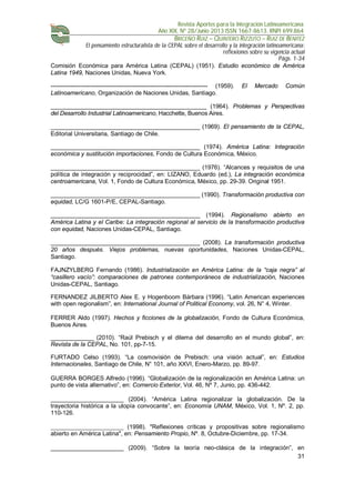 Revista Aportes para la Integración Latinoamericana
Año XIX, Nº 28/Junio 2013 ISSN 1667-8613. RNPI 699.864
BRICEÑO RUIZ – QUINTERO RIZZUTO – RUIZ DE BENITEZ
El pensamiento estructuralista de la CEPAL sobre el desarrollo y la integración latinoamericana:
reflexiones sobre su vigencia actual
Págs. 1-34
31
Comisión Económica para América Latina (CEPAL) (1951). Estudio económico de América
Latina 1949, Naciones Unidas, Nueva York.
------------------------------------------------------------------------------- (1959). El Mercado Común
Latinoamericano, Organización de Naciones Unidas, Santiago.
_______________________________________________ (1964). Problemas y Perspectivas
del Desarrollo Industrial Latinoamericano, Hacchette, Buenos Aires.
_____________________________________________ (1969). El pensamiento de la CEPAL,
Editorial Universitaria, Santiago de Chile.
_____________________________________________ (1974). América Latina: Integración
económica y sustitución importaciones, Fondo de Cultura Económica, México.
_____________________________________________ (1976). “Alcances y requisitos de una
política de integración y reciprocidad”, en: LIZANO, Eduardo (ed.), La integración económica
centroamericana, Vol. 1, Fondo de Cultura Económica, México, pp. 29-39. Original 1951.
_____________________________________________ (1990). Transformación productiva con
equidad, LC/G 1601-P/E, CEPAL-Santiago.
_____________________________________________ (1994). Regionalismo abierto en
América Latina y el Caribe: La integración regional al servicio de la transformación productiva
con equidad, Naciones Unidas-CEPAL, Santiago.
_____________________________________________ (2008). La transformación productiva
20 años después. Viejos problemas, nuevas oportunidades, Naciones Unidas-CEPAL,
Santiago.
FAJNZYLBERG Fernando (1986). Industrialización en América Latina: de la “caja negra” al
“casillero vacío”: comparaciones de patrones contemporáneos de industrialización, Naciones
Unidas-CEPAL, Santiago.
FERNANDEZ JILBERTO Alex E. y Hogenboom Bárbara (1996). “Latin American experiences
with open regionalism”, en: International Journal of Political Economy, vol. 26, N° 4, Winter.
FERRER Aldo (1997). Hechos y ficciones de la globalización, Fondo de Cultura Económica,
Buenos Aires.
_____________ (2010). “Raúl Prebisch y el dilema del desarrollo en el mundo global”, en:
Revista de la CEPAL, No. 101, pp-7-15.
FURTADO Celso (1993). “La cosmovisión de Prebisch: una visión actual”, en: Estudios
Internacionales, Santiago de Chile, N° 101, año XXVI, Enero-Marzo, pp. 89-97.
GUERRA BORGES Alfredo (1996). “Globalización de la regionalización en América Latina: un
punto de vista alternativo”, en: Comercio Exterior, Vol. 46, Nº 7, Junio, pp. 436-442.
______________________ (2004). “América Latina regionalizar la globalización. De la
trayectoria histórica a la utopía convocante”, en: Economía UNAM, México, Vol. 1, Nº. 2, pp.
110-126.
______________________ (1998). "Reflexiones críticas y propositivas sobre regionalismo
abierto en América Latina", en: Pensamiento Propio, Nº. 8, Octubre-Diciembre, pp. 17-34.
______________________ (2009). “Sobre la teoría neo-clásica de la integración”, en
 
