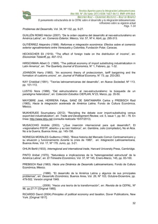 Revista Aportes para la Integración Latinoamericana
Año XIX, Nº 28/Junio 2013 ISSN 1667-8613. RNPI 699.864
BRICEÑO RUIZ – QUINTERO RIZZUTO – RUIZ DE BENITEZ
El pensamiento estructuralista de la CEPAL sobre el desarrollo y la integración latinoamericana:
reflexiones sobre su vigencia actual
Págs. 1-34
32
Problemas del Desarrollo, Vol. 34, Nº 132, pp. 9-27.
GUILLÉN ROMO Héctor (2007). “De la orden cepalina del desarrollo al neo-estructuralismo en
América Latina”, en: Comercio Exterior, México, Vol. 57, Nº 4. Abril, pp. 295-313.
GUTIÉRREZ Alejandro (1998). Reformas e integración económica: Efectos sobre el comercio
exterior agroalimentario entre Venezuela y Colombia, Fundación Polar, Caracas.
HECKSCHER Eli (1919). “The effect of foreign trade on the distribution of income”, en:
Ekonomisk Tidskriff, pp. 497–512.
HIRSCHMAN Albert O. (1968). “The political economy of import substituting industrialization in
Latin America”, en: The Quarterly Journal of Economics, N° 1, Febrero, pp. 1-32.
JOHNSON Harry (1965). “An economic theory of proteccionism, tariff bargaining and the
formation of customs unions”, en: Journal of Political Economy, N° 73, pp. 253-283.
KAY Cristóbal (1991). “Teorías latinoamericanas del desarrollo”, en Nueva Sociedad, Nº 113,
pp. 101-113.
LUSTIG Nora (1988). “Del estructuralismo al neo-estructuralismo: la búsqueda de un
paradigma heterodoxo”, en: Colección Estudios CIEPLAN, N°23, Marzo, pp. 35-50.
MAYOBRE José, HERRERA Felipe, SANZ DE SANTAMARÍA Carlos y PREBISCH Raúl
(1965), Hacia la integración acelerada de América Latina, Fondo de Cultura Económica,
México.
MUKHERJEE Soumyatanu (2012). “Revisiting the debate over import-substituting versus
export-led industrialization”, en: Trade and Development Review, vol. 5, issue 1, pp. 64 – 76. En
línea: http://www.tdrju.net (consulta realizada 16/07/2013).
MUSACCHIO Andrés (2003). “¿Que inserción internacional para qué desarrollo?, El
«regionalismo FISYP, abierto» y su raíz histórica”, en: Gambina, Julio (compilador), No el Alca.
No a la Guerra, Buenos Aires, pp. 145-158.
NORIEGA MORALES Guillermo (1992). “Breve historia del Mercado Común Centroamericano y
su situación y funcionamiento durante la crisis de 1980”, en: Integración Latinoamericana,
Buenos Aires, Vol. 17, Nº 179, Junio, pp. 3-21.
OHLIN Bertil (1933). Interregional and international trade, Harvard University Press, Cambridge.
PINTO Anibal (1970). “Naturaleza e implicaciones de la 'heterogeneidad estructural' de la
América Latina”, en: El Trimestre Económico, Vol. 37, Nº 145, Enero-Marzo, 145, pp. 83-100.
PREBISCH Raúl (1963). Hacia una Dinámica de Desarrollo Latinoamericano, Fondo de Cultura
Económica, México.
_____________ (1986). “El desarrollo de la América Latina y algunos de sus principales
problemas”, en: Desarrollo Económico, Buenos Aires, Vol. 26, Nº 103, Octubre-Diciembre, pp.
479-502. Versión original 1949.
_____________ (2008). “Hacia una teoría de la transformación”, en: Revista de la CEPAL, Nº
96, pp.27-71 [Original 1980].
RICARDO David (2004).Principles of political economy and taxation, Dover Publications, New
York. [Original 1817].
 