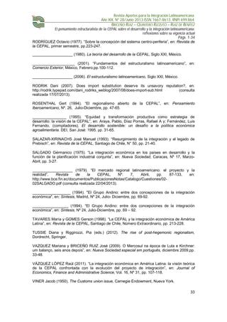 Revista Aportes para la Integración Latinoamericana
Año XIX, Nº 28/Junio 2013 ISSN 1667-8613. RNPI 699.864
BRICEÑO RUIZ – QUINTERO RIZZUTO – RUIZ DE BENITEZ
El pensamiento estructuralista de la CEPAL sobre el desarrollo y la integración latinoamericana:
reflexiones sobre su vigencia actual
Págs. 1-34
33
RODRÍGUEZ Octavio (1977). “Sobre la concepción del sistema centro-periferia”, en: Revista de
la CEPAL, primer semestre, pp.223-247.
___________________ (1980). La teoría del desarrollo de la CEPAL, Siglo XXI, México.
____________________ (2001). “Fundamentos del estructuralismo latinoamericano”, en:
Comercio Exterior, México, Febrero,pp.100-112.
___________________ (2006). El estructuralismo latinoamericano, Siglo XXI, México.
RODRIK Dani (2007). Does import substitution deserve its unsavory reputation?, en:
http://rodrik.typepad.com/dani_rodriks_weblog/2007/08/does-import-sub.html (consulta
realizada 17/07/2013).
ROSENTHAL Gert (1994). “El regionalismo abierto de la CEPAL”, en: Pensamiento
Iberoamericano, Nº. 26, Julio-Diciembre, pp. 47-65.
________________ (1995). “Equidad y transformación productiva como estrategia de
desarrollo: la visión de la CEPAL”, en: Araya, Pablo, Díaz Porras, Rafael A y; Fernández, Luis
Fernando, (compiladores), El desarrollo sostenible: un desafío a la política económica
agroalimentaria. DEI, San José: 1995. pp. 31-65.
SALAZAR-XIRINACHS José Manuel (1993). “Resurgimiento de la integración y el legado de
Prebisch”, en: Revista de la CEPAL, Santiago de Chile, N° 50, pp. 21-40.
SALGADO Gérmanico (1975). “La integración económica en los países en desarrollo y la
función de la planificación industrial conjunta”, en: Nueva Sociedad, Caracas, Nº 17, Marzo-
Abril, pp. 3-27.
___________________ (1979). “El mercado regional latinoamericano: el proyecto y la
realidad”, Revista de la CEPAL, Nº. 7, Abril, pp. 87-133, en:
http://www.bce.fin.ec/documentos/PublicacionesNotas/Catalogo/Cuestiones/02-
02SALGADO.pdf (consulta realizada 22/04/2013).
__________________ (1994). "El Grupo Andino: entre dos concepciones de la integración
económica", en: Síntesis, Madrid, Nº 24, Julio- Diciembre, pp. 69-92.
_________________ (1994). “El Grupo Andino: entre dos concepciones de la integración
económica”, en: Síntesis, Nº 24, Julio-Diciembre, pp. 69 – 92.
TAVARES María y GOMES Gerson (1998). “La CEPAL y la integración económica de América
Latina”, en: Revista de la CEPAL, Santiago de Chile, Número Extraordinario, pp. 213-228.
TUSSIE Diana y Riggirozzi, Pia (eds.) (2012). The rise of post-hegemonic regionalism,
Dordrecht, Springer.
VAZQUEZ Mariana y BRICEÑO RUIZ José (2009). O Mercosul na época de Lula e Kirchner:
um balanço, seis anos depois”, en: Nueva Sociedad.especial em português, diciembre 2009,pp.
33-48.
VÁZQUEZ LÓPEZ Raúl (2011). “La integración económica en América Latina: la visión teórica
de la CEPAL confrontada con la evolución del proyecto de integración”, en: Journal of
Economics, Finance and Administrative Science, Vol. 16, Nº 31, pp. 107-118.
VINER Jacob (1950). The Customs union issue, Carnegie Endowment, Nueva York.
 