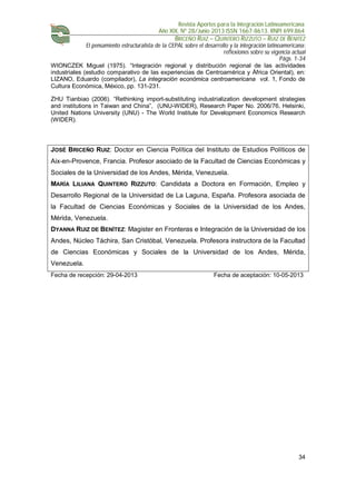 Revista Aportes para la Integración Latinoamericana
Año XIX, Nº 28/Junio 2013 ISSN 1667-8613. RNPI 699.864
BRICEÑO RUIZ – QUINTERO RIZZUTO – RUIZ DE BENITEZ
El pensamiento estructuralista de la CEPAL sobre el desarrollo y la integración latinoamericana:
reflexiones sobre su vigencia actual
Págs. 1-34
34
WIONCZEK Miguel (1975). “Integración regional y distribución regional de las actividades
industriales (estudio comparativo de las experiencias de Centroamérica y África Oriental), en:
LIZANO, Eduardo (compilador), La integración económica centroamericana vol. 1, Fondo de
Cultura Económica, México, pp. 131-231.
ZHU Tianbiao (2006). “Rethinking import-substituting industrialization development strategies
and institutions in Taiwan and China”, (UNU-WIDER), Research Paper No. 2006/76, Helsinki,
United Nations University (UNU) - The World Institute for Development Economics Research
(WIDER).
JOSÉ BRICEÑO RUIZ: Doctor en Ciencia Política del Instituto de Estudios Políticos de
Aix-en-Provence, Francia. Profesor asociado de la Facultad de Ciencias Económicas y
Sociales de la Universidad de los Andes, Mérida, Venezuela.
MARÍA LILIANA QUINTERO RIZZUTO: Candidata a Doctora en Formación, Empleo y
Desarrollo Regional de la Universidad de La Laguna, España. Profesora asociada de
la Facultad de Ciencias Económicas y Sociales de la Universidad de los Andes,
Mérida, Venezuela.
DYANNA RUIZ DE BENÍTEZ: Magister en Fronteras e Integración de la Universidad de los
Andes, Núcleo Táchira, San Cristóbal, Venezuela. Profesora instructora de la Facultad
de Ciencias Económicas y Sociales de la Universidad de los Andes, Mérida,
Venezuela.
Fecha de recepción: 29-04-2013 Fecha de aceptación: 10-05-2013
 