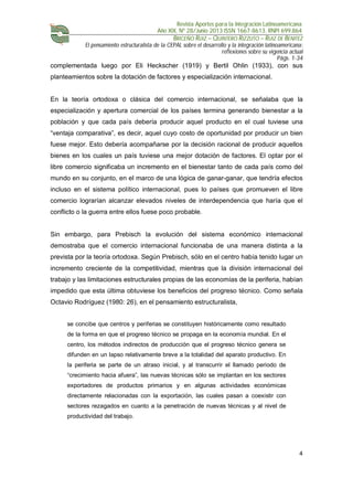 Revista Aportes para la Integración Latinoamericana
Año XIX, Nº 28/Junio 2013 ISSN 1667-8613. RNPI 699.864
BRICEÑO RUIZ – QUINTERO RIZZUTO – RUIZ DE BENITEZ
El pensamiento estructuralista de la CEPAL sobre el desarrollo y la integración latinoamericana:
reflexiones sobre su vigencia actual
Págs. 1-34
4
complementada luego por Eli Heckscher (1919) y Bertil Ohlin (1933), con sus
planteamientos sobre la dotación de factores y especialización internacional.
En la teoría ortodoxa o clásica del comercio internacional, se señalaba que la
especialización y apertura comercial de los países termina generando bienestar a la
población y que cada país debería producir aquel producto en el cual tuviese una
“ventaja comparativa”, es decir, aquel cuyo costo de oportunidad por producir un bien
fuese mejor. Esto debería acompañarse por la decisión racional de producir aquellos
bienes en los cuales un país tuviese una mejor dotación de factores. El optar por el
libre comercio significaba un incremento en el bienestar tanto de cada país como del
mundo en su conjunto, en el marco de una lógica de ganar-ganar, que tendría efectos
incluso en el sistema político internacional, pues lo países que promueven el libre
comercio lograrían alcanzar elevados niveles de interdependencia que haría que el
conflicto o la guerra entre ellos fuese poco probable.
Sin embargo, para Prebisch la evolución del sistema económico internacional
demostraba que el comercio internacional funcionaba de una manera distinta a la
prevista por la teoría ortodoxa. Según Prebisch, sólo en el centro había tenido lugar un
incremento creciente de la competitividad, mientras que la división internacional del
trabajo y las limitaciones estructurales propias de las economías de la periferia, habían
impedido que esta última obtuviese los beneficios del progreso técnico. Como señala
Octavio Rodríguez (1980: 26), en el pensamiento estructuralista,
se concibe que centros y periferias se constituyen históricamente como resultado
de la forma en que el progreso técnico se propaga en la economía mundial. En el
centro, los métodos indirectos de producción que el progreso técnico genera se
difunden en un lapso relativamente breve a la totalidad del aparato productivo. En
la periferia se parte de un atraso inicial, y al transcurrir el llamado periodo de
“crecimiento hacia afuera”, las nuevas técnicas sólo se implantan en los sectores
exportadores de productos primarios y en algunas actividades económicas
directamente relacionadas con la exportación, las cuales pasan a coexistir con
sectores rezagados en cuanto a la penetración de nuevas técnicas y al nivel de
productividad del trabajo.
 