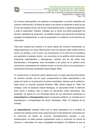 Revista Aportes para la Integración Latinoamericana
Año XIX, Nº 28/Junio 2013 ISSN 1667-8613. RNPI 699.864
BRICEÑO RUIZ – QUINTERO RIZZUTO – RUIZ DE BENITEZ
El pensamiento estructuralista de la CEPAL sobre el desarrollo y la integración latinoamericana:
reflexiones sobre su vigencia actual
Págs. 1-34
5
En la teoría centro-periferia, se evidenció la contraposición a la teoría neoclásica del
comercio internacional y la falacia de aplicar a los países en desarrollo la tesis de que
el fruto del progreso técnico del mundo industrializado tiende a repartirse parejamente
a toda la colectividad. Prebisch, señalaba que el centro era donde penetraban las
técnicas capitalistas de producción y la periferia aquella cuya producción permanecía
rezagada tecnológicamente, lo cual se proyectaba en el deterioro de los términos de
intercambio.
Todo esto indicaba que contrario a la teoría clásica del comercio internacional, se
estaba generando una mayor diferenciación entre los ingresos reales medios entre el
centro y la periferia, y por lo tanto, una concentración en el centro de los beneficios
que generaba el progreso técnico. Las economías de la periferia tenían estructuras
productivas especializadas y heterogéneas, mientras que las del centro eran
diversificadas y homogéneas. Esto consolidaba a los países de la periferia como
productores y exportadores de materias primas y a los del centro como productores y
exportadores de bienes industriales (Casas Gragea, 2005).
En consecuencia, la dicotomía centro–periferia sería un rasgo estructural del sistema
de comercio mundial, una de cuyas consecuencias es haber especializado a los
países del centro en la producción de bienes industriales, mientras que la periferia lo
había hecho en recursos naturales (Prebisch 1996, versión original en 1949). Sin
embargo, como ha explicado Octavio Rodríguez, es equivocado limitar la distinción
entre centro y periferia, sólo al patrón de intercambio arriba mencionado. Esa
diversidad “se asienta en una diversidad básica de sus estructuras productivas: la
especialización y heterogeneidad signan la estructura periférica, en contraste con la
diversificación y homogeneidad del centro” (Rodríguez, 2006: 57) [negritas de los
autores].
La especialización existente indica que la oferta exportadora de la periferia se
compone de materias primas. Esto ocasionaría que la industrialización comenzase con
la producción de bienes de consumo tecnológicamente sencillos y que,
posteriormente, se debía avanzar gradualmente hacia la producción de bienes de
consumo o intermedios de mayor complejidad tecnológica. El problema es que un
 