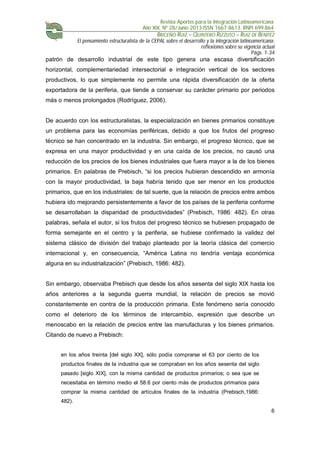 Revista Aportes para la Integración Latinoamericana
Año XIX, Nº 28/Junio 2013 ISSN 1667-8613. RNPI 699.864
BRICEÑO RUIZ – QUINTERO RIZZUTO – RUIZ DE BENITEZ
El pensamiento estructuralista de la CEPAL sobre el desarrollo y la integración latinoamericana:
reflexiones sobre su vigencia actual
Págs. 1-34
6
patrón de desarrollo industrial de este tipo genera una escasa diversificación
horizontal, complementariedad intersectorial e integración vertical de los sectores
productivos, lo que simplemente no permite una rápida diversificación de la oferta
exportadora de la periferia, que tiende a conservar su carácter primario por periodos
más o menos prolongados (Rodríguez, 2006).
De acuerdo con los estructuralistas, la especialización en bienes primarios constituye
un problema para las economías periféricas, debido a que los frutos del progreso
técnico se han concentrado en la industria. Sin embargo, el progreso técnico, que se
expresa en una mayor productividad y en una caída de los precios, no causó una
reducción de los precios de los bienes industriales que fuera mayor a la de los bienes
primarios. En palabras de Prebisch, “si los precios hubieran descendido en armonía
con la mayor productividad, la baja habría tenido que ser menor en los productos
primarios, que en los industriales: de tal suerte, que la relación de precios entre ambos
hubiera ido mejorando persistentemente a favor de los países de la periferia conforme
se desarrollaban la disparidad de productividades” (Prebisch, 1986: 482). En otras
palabras, señala el autor, si los frutos del progreso técnico se hubiesen propagado de
forma semejante en el centro y la periferia, se hubiese confirmado la validez del
sistema clásico de división del trabajo planteado por la teoría clásica del comercio
internacional y, en consecuencia, “América Latina no tendría ventaja económica
alguna en su industrialización” (Prebisch, 1986: 482).
Sin embargo, observaba Prebisch que desde los años sesenta del siglo XIX hasta los
años anteriores a la segunda guerra mundial, la relación de precios se movió
constantemente en contra de la producción primaria. Este fenómeno sería conocido
como el deterioro de los términos de intercambio, expresión que describe un
menoscabo en la relación de precios entre las manufacturas y los bienes primarios.
Citando de nuevo a Prebisch:
en los años treinta [del siglo XX], sólo podía comprarse el 63 por ciento de los
productos finales de la industria que se compraban en los años sesenta del siglo
pasado [siglo XIX], con la misma cantidad de productos primarios; o sea que se
necesitaba en término medio el 58.6 por ciento más de productos primarios para
comprar la misma cantidad de artículos finales de la industria (Prebisch,1986:
482).
 