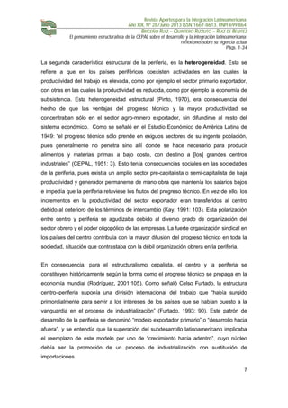 Revista Aportes para la Integración Latinoamericana
Año XIX, Nº 28/Junio 2013 ISSN 1667-8613. RNPI 699.864
BRICEÑO RUIZ – QUINTERO RIZZUTO – RUIZ DE BENITEZ
El pensamiento estructuralista de la CEPAL sobre el desarrollo y la integración latinoamericana:
reflexiones sobre su vigencia actual
Págs. 1-34
7
La segunda característica estructural de la periferia, es la heterogeneidad. Esta se
refiere a que en los países periféricos coexisten actividades en las cuales la
productividad del trabajo es elevada, como por ejemplo el sector primario exportador,
con otras en las cuales la productividad es reducida, como por ejemplo la economía de
subsistencia. Esta heterogeneidad estructural (Pinto, 1970), era consecuencia del
hecho de que las ventajas del progreso técnico y la mayor productividad se
concentraban sólo en el sector agro-minero exportador, sin difundirse al resto del
sistema económico. Como se señaló en el Estudio Económico de América Latina de
1949: “el progreso técnico sólo prende en exiguos sectores de su ingente población,
pues generalmente no penetra sino allí donde se hace necesario para producir
alimentos y materias primas a bajo costo, con destino a [los] grandes centros
industriales” (CEPAL, 1951: 3). Esto tenía consecuencias sociales en las sociedades
de la periferia, pues existía un amplio sector pre-capitalista o semi-capitalista de baja
productividad y generador permanente de mano obra que mantenía los salarios bajos
e impedía que la periferia retuviese los frutos del progreso técnico. En vez de ello, los
incrementos en la productividad del sector exportador eran transferidos al centro
debido al deterioro de los términos de intercambio (Kay, 1991: 103). Esta polarización
entre centro y periferia se agudizaba debido al diverso grado de organización del
sector obrero y el poder oligopólico de las empresas. La fuerte organización sindical en
los países del centro contribuía con la mayor difusión del progreso técnico en toda la
sociedad, situación que contrastaba con la débil organización obrera en la periferia.
En consecuencia, para el estructuralismo cepalista, el centro y la periferia se
constituyen históricamente según la forma como el progreso técnico se propaga en la
economía mundial (Rodríguez, 2001:105). Como señaló Celso Furtado, la estructura
centro–periferia suponía una división internacional del trabajo que “había surgido
primordialmente para servir a los intereses de los países que se habían puesto a la
vanguardia en el proceso de industrialización” (Furtado, 1993: 90). Este patrón de
desarrollo de la periferia se denominó “modelo exportador primario” o “desarrollo hacia
afuera”, y se entendía que la superación del subdesarrollo latinoamericano implicaba
el reemplazo de este modelo por uno de “crecimiento hacia adentro”, cuyo núcleo
debía ser la promoción de un proceso de industrialización con sustitución de
importaciones.
 