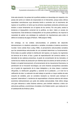 Revista Aportes para la Integración Latinoamericana
Año XIX, Nº 28/Junio 2013 ISSN 1667-8613. RNPI 699.864
BRICEÑO RUIZ – QUINTERO RIZZUTO – RUIZ DE BENITEZ
El pensamiento estructuralista de la CEPAL sobre el desarrollo y la integración latinoamericana:
reflexiones sobre su vigencia actual
Págs. 1-34
8
Ante esta situación, los países de la periferia estaban en desventaja con respecto a los
países del centro en materia de reciprocidad en el intercambio, porque estos últimos
exportaban manufacturas cuya demanda tendía a aumentar con el crecimiento del
ingreso en la periferia; en tanto que los primeros exportaban productos primarios que
tendían a crecer lentamente con el ingreso de los centros. Por otra parte, existía la
tendencia al desequilibrio comercial de la periferia, es decir, había un exceso de
importaciones. Esta tendencia al desequilibrio en los países periféricos, les imponía la
necesidad de aplicar una estrategia de sustitución de importaciones para evitar el
déficit en la balanza de pagos (Prebisch, 1996 [original 1949]).
Sin embargo, en los análisis estructuralistas, el problema del desarrollo
latinoamericano no obedecía solamente a variables vinculadas al sistema económico
mundial. Como señala Nora Lustig (1988), el pensamiento estructuralista considera
que las características estructurales de una sociedad determinan su funcionamiento.
Entre éstas se pueden señalar la distribución del ingreso y la riqueza, los regímenes
de tenencia de la tierra, el tipo y grado de especialización del comercio exterior, la
densidad de las cadenas productivas, el grado de concentración de los mercados, el
control de los medios de producción por distintos tipos de actores (el sector privado, el
Estado o el capital transnacional), el funcionamiento de los mecanismos financieros, la
penetración de la innovación tecnológica, así como factores sociopolíticos asociados
con el grado de organización de la clase trabajadora y de otras clases o sectores
influyentes, la distribución geográfica y sectorial de la población, y el nivel de la
calificación de ésta. La extensión de este trabajo no permite un mayor análisis de este
conjunto de variables, pero se considera necesario su mención para rechazar el
supuesto “externalismo” o tendencia de responsabilizar a factores externos del retraso
económico latinoamericano por parte del análisis estructuralista. Este último otorga
una gran relevancia a estos factores externos, pero también relaciona a éstos con
estructuras políticas y económicas vinculadas a los Estado-nación, que coadyuvan en
el subdesarrollo de América Latina.
 