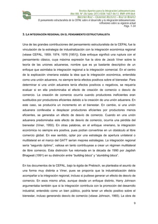 Revista Aportes para la Integración Latinoamericana
Año XIX, Nº 28/Junio 2013 ISSN 1667-8613. RNPI 699.864
BRICEÑO RUIZ – QUINTERO RIZZUTO – RUIZ DE BENITEZ
El pensamiento estructuralista de la CEPAL sobre el desarrollo y la integración latinoamericana:
reflexiones sobre su vigencia actual
Págs. 1-34
9
3. LA INTEGRACIÓN REGIONAL EN EL PENSAMIENTO ESTRUCTURALISTA
Una de las grandes contribuciones del pensamiento estructuralista de la CEPAL fue la
vinculación de la estrategia de industrialización con la integración económica regional
(véase CEPAL, 1959; 1974; 1976 [1951]). Este enfoque significó una ruptura con el
pensamiento clásico, cuya máxima expresión fue la obra de Jacob Viner sobre la
teoría de las uniones aduaneras, nombre que es ya bastante descriptivo de un
enfoque que asimilaba la integración regional a la integración comercial. En el centro
de la explicación vineriana estaba la idea que la integración económica, entendida
como una unión aduanera, no siempre tenía efectos positivos sobre el bienestar. Para
determinar si una unión aduanera tenía efectos positivos o negativos, se requería
evaluar si en ella predominaba el efecto de creación de comercio o desvío de
comercio. La creación de comercio ocurría cuando productores ineficientes eran
sustituidos por productores eficientes debido a la creación de una unión aduanera. En
este caso, se produciría un incremento en el bienestar. En cambio, si una unión
aduanera conllevaba a desplazar productores eficientes por productores menos
eficientes, se generaba un efecto de desvío de comercio. Cuando en una unión
aduanera predominaba este efecto de desvío de comercio, ocurría una pérdida del
bienestar (Viner, 1950). En otras palabras, en el enfoque vineriano, la integración
económica no siempre era positiva, pues podían convertirse en un obstáculo al libre
comercio global. En ese sentido, optar por una estrategia de apertura unilateral o
multilateral en el marco del GATT serían mejores estrategias. La integración regional
sería “segundo óptimo”, valiosa en tanto contribuyese a crear un régimen multilateral
de libre comercio. Esta distinción fue retomada en la década de 1990 por Jagdish
Bhagwati (1991) en su distinción entre “building blocs” y “stumbling blocs”.
En los documentos de la CEPAL, bajo la égida de Prebisch, se planteaba el asunto de
una forma muy distinta a Viner, pues se proponía que la industrialización debía
acompañar a la integración regional, incluso si pudiese generar un efecto de desvío de
comercio. En esos mismo años, aunque desde un enfoque distinto, Harry Johnson
argumentaba también que si la integración contribuía con la promoción del desarrollo
industrial, entendido como un bien público, podría tener un efecto positivo sobre el
bienestar, incluso generando desvío de comercio (véase Johnson, 1965). La obra de
 