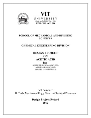 VIT
U N I V E R S I T Y
(Estd. u/s 3 of UGC Act 1956)
VELLORE – 632 014
SCHOOL OF MECHANICAL AND BUILDING
SCIENCES
CHEMICAL ENGINEERING DIVISION
DESIGN PROJECT
ON
ACETIC ACID
By:-
ABHISHEK RANJAN(09BCH001)
ARSHI SAHU(09BCH017)
MANISH JAIN(09BCH032)
VII Semester
B. Tech. Mechanical Engg. Spec. in Chemical Processes
Design Project Record
2012
 