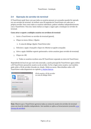 TeamViewer - Instalação



2.4    Operação do servidor do terminal
O TeamViewer pode fazer com que todos os usuários possam ser acessados quando for operado
em um servidor de terminal. Ao atribuir uma ID separada do TeamViewer em cada caso, o
próprio servidor, bem como todos os usuários individuais, podem trabalhar independentemente
com o TeamViewer. Para isso, basta realizar as etapas a seguir após a instalação no servidor do
terminal.

Como ativar o suporte a múltiplos usuários em servidores de terminal:

   1. Inicie o TeamViewer no servidor do terminal (painel).

   2. Clique no menu Extras / Opções.

       → A caixa de diálogo Opções TeamViewer abre

   3. Selecione a opção Avançado e clique em Mostrar as opções avançadas.

   4. Ative a opção Habilitar suporte aprimorado a vários usuários (para servidor do terminal).

   5. Clique em OK.

       → Todos os usuários recebem uma ID TeamViewer separada no início do TeamViewer

Dependendo do local em que você está conectado, a janela principal do TeamViewer agora exibirá
a ID TeamViewer pessoal do usuário ou do servidor. Se fez o login como usuário, você também
pode exibir a ID do servidor clicando em Ajuda / Sobre no menu. Mais detalhes sobre a ID
TeamViewer estão disponíveis no capítulo 3. Noções básicas.

                                  ID do usuário e ID do servidor
                                  na caixa de diálogo Sobre.




Nota: Observe que o TeamViewer gerencia todas as contas de usuário do servidor do terminal
como um local de trabalho independente. Isto também se aplica ao licenciamento (consulte 2.5.2
Licença do servidor).




                                          Página 9 de 95
 