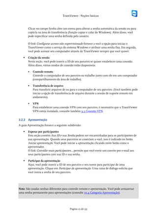 TeamViewer - Noções básicas



        Clicar no campo Senha abre um menu para alterar a senha automática da sessão ou para
        copiá-la na área de transferência (função copiar e colar do Windows). Além disso, você
        pode especificar uma senha definida pelo usuário.

        O link Configurar acesso não supervisionado fornece a você a opção para iniciar o
        TeamViewer como o serviço do sistema Windows e atribuir uma senha fixa. Em seguida,
        você pode acessar seu computador através do TeamViewer sempre que você quiser.

       Criação da sessão
        Nesta seção, você pode inserir a ID de seu parceiro se quiser estabelecer uma conexão.
        Além disso, vários modos de conexão estão disponíveis:

           Controle remoto
            Controle o computador de seu parceiro ou trabalhe junto com ele em um computador
            (compartilhamento da área de trabalho).

           Transferência de arquivo
            Para transferir arquivos de ou para o computador de seu parceiro. (Você também pode
            iniciar a opção de transferência de arquivo durante a sessão de suporte remoto em
            andamento).

           VPN
            Para estabelecer uma conexão VPN com seu parceiro, é necessário que o TeamViewer
            VPN esteja instalado, consulte também 9.3 Conexão VPN.

3.2.2   Apresentação
A guia Apresentação fornece a seguinte subdivisão:

       Esperar por participantes
        Esta seção contém Sua ID e sua Senha podem ser encaminhadas para os participantes de
        sua apresentação. Quando seus parceiros se conectam a você, isso é indicado no botão
        Iniciar apresentação. Você pode iniciar a apresentação clicando neste botão como o
        apresentador.
        O link Convidar mais participantes... permite que você envie um convite por e-mail aos
        seus participantes com sua ID e sua senha.

       Participar da apresentação
        Aqui, você pode inserir a ID de seu parceiro e seu nome para participar de uma
        apresentação. Clique em Participar da apresentação. Uma caixa de diálogo solicita que
        você insira a senha de seu parceiro.




Nota: São usadas senhas diferentes para controle remoto e apresentação. Você pode armazenar
uma senha permanente para apresentações (consulte 10.4 Categoria Apresentação).




                                          Página 12 de 95
 