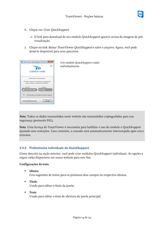 TeamViewer - Noções básicas



   6. Clique em Criar QuickSupport.

        → O link para download de seu módulo QuickSupport aparece acima da imagem de pré-
          visualização.

   7. Clique no link Baixar TeamViewer QuickSupport e salve o arquivo. Agora, você pode
      deixá-lo disponível para seus parceiros.


                                 Um módulo QuickSupport criado
                                 individualmente




Nota: Todos os dados transmitidos neste website são transmitidos criptografados para sua
segurança (protocolo SSL).

Nota: Uma licença do TeamViewer é necessária para habilitar o uso do módulo o QuickSupport
ajustado sem restrições. Caso contrário, a conexão será automaticamente interrompida após cinco
minutos.



3.3.2   Preferências individuais do QuickSupport
Como descrito na seção anterior, você pode criar módulos QuickSupport individuais. As opções a
seguir estão disponíveis em nosso website para este fim:

Configurações do texto

       Idioma
        Cria sugestões de textos para os próximos dois campos no respectivo idioma.

       Título
        Usado para editar o título da janela.

       Texto
        Usado para editar o texto de abertura da janela principal.




                                           Página 14 de 95
 