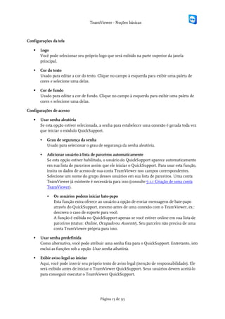 TeamViewer - Noções básicas



Configurações da tela

      Logo
       Você pode selecionar seu próprio logo que será exibido na parte superior da janela
       principal.

      Cor do texto
       Usado para editar a cor do texto. Clique no campo à esquerda para exibir uma paleta de
       cores e selecione uma delas.

      Cor de fundo
       Usado para editar a cor de fundo. Clique no campo à esquerda para exibir uma paleta de
       cores e selecione uma delas.

Configurações de acesso

      Usar senha aleatória
       Se esta opção estiver selecionada, a senha para estabelecer uma conexão é gerada toda vez
       que iniciar o módulo QuickSupport.

          Grau de segurança da senha
           Usado para selecionar o grau de segurança da senha aleatória.

          Adicionar usuário à lista de parceiros automaticamente
           Se esta opção estiver habilitada, o usuário do QuickSupport aparece automaticamente
           em sua lista de parceiros assim que ele iniciar o QuickSupport. Para usar esta função,
           insira os dados de acesso de sua conta TeamViewer nos campos correspondentes.
           Selecione um nome do grupo desses usuários em sua lista de parceiros. Uma conta
           TeamViewer já existente é necessária para isso (consulte 7.1.1 Criação de uma conta
           TeamViewer).

              Os usuários podem iniciar bate-papo
               Esta função extra oferece ao usuário a opção de enviar mensagens de bate-papo
               através do QuickSupport, mesmo antes de uma conexão com o TeamViewer, ex.:
               descreva o caso de suporte para você.
               A função é exibida no QuickSupport apenas se você estiver online em sua lista de
               parceiros (status: Online, Ocupado ou Ausente). Seu parceiro não precisa de uma
               conta TeamViewer própria para isso.

      Usar senha predefinida
       Como alternativa, você pode atribuir uma senha fixa para o QuickSupport. Entretanto, isto
       exclui as funções sob a opção Usar senha aleatória.

      Exibir aviso legal ao iniciar
       Aqui, você pode inserir seu próprio texto de aviso legal (isenção de responsabilidade). Ele
       será exibido antes de iniciar o TeamViewer QuickSupport. Seus usuários devem aceitá-lo
       para conseguir executar o TeamViewer QuickSupport.




                                          Página 15 de 95
 