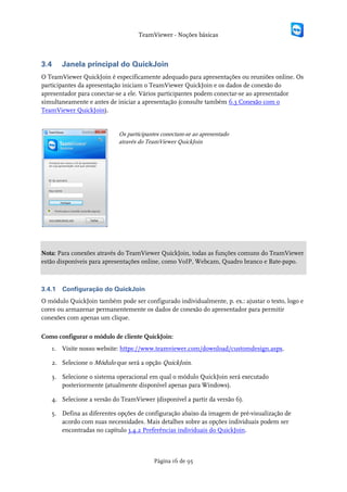 TeamViewer - Noções básicas



3.4     Janela principal do QuickJoin
O TeamViewer QuickJoin é especificamente adequado para apresentações ou reuniões online. Os
participantes da apresentação iniciam o TeamViewer QuickJoin e os dados de conexão do
apresentador para conectar-se a ele. Vários participantes podem conectar-se ao apresentador
simultaneamente e antes de iniciar a apresentação (consulte também 6.3 Conexão com o
TeamViewer QuickJoin).


                            Os participantes conectam-se ao apresentado
                            através do TeamViewer QuickJoin




Nota: Para conexões através do TeamViewer QuickJoin, todas as funções comuns do TeamViewer
estão disponíveis para apresentações online, como VoIP, Webcam, Quadro branco e Bate-papo.



3.4.1   Configuração do QuickJoin
O módulo QuickJoin também pode ser configurado individualmente, p. ex.: ajustar o texto, logo e
cores ou armazenar permanentemente os dados de conexão do apresentador para permitir
conexões com apenas um clique.

Como configurar o módulo de cliente QuickJoin:
   1. Visite nosso website: https://www.teamviewer.com/download/customdesign.aspx.

   2. Selecione o Módulo que será a opção QuickJoin.

   3. Selecione o sistema operacional em qual o módulo QuickJoin será executado
      posteriormente (atualmente disponível apenas para Windows).

   4. Selecione a versão do TeamViewer (disponível a partir da versão 6).

   5. Defina as diferentes opções de configuração abaixo da imagem de pré-visualização de
      acordo com suas necessidades. Mais detalhes sobre as opções individuais podem ser
      encontradas no capítulo 3.4.2 Preferências individuais do QuickJoin.



                                         Página 16 de 95
 