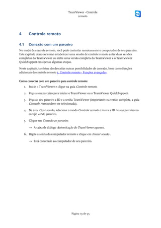 TeamViewer - Controle
                                            remoto




4      Controle remoto

4.1    Conexão com um parceiro
No modo de controle remoto, você pode controlar remotamente o computador de seu parceiro.
Este capítulo descreve como estabelecer uma sessão de controle remoto entre duas versões
completas do TeamViewer ou entre uma versão completa do TeamViewer e o TeamViewer
QuickSupport em apenas algumas etapas.

Neste capítulo, também são descritas outras possibilidades de conexão, bem como funções
adicionais do controle remoto 5. Controle remoto - Funções avançadas.

Como conectar com um parceiro para controle remoto:
    1. Inicie o TeamViewer e clique na guia Controle remoto.

    2. Peça a seu parceiro para iniciar o TeamViewer ou o TeamViewer QuickSupport.

    3. Peça ao seu parceiro a ID e a senha TeamViewer (importante: na versão completa, a guia
       Controle remoto deve ser selecionada).

    4. Na área Criar sessão, selecione o modo Controle remoto e insira a ID de seu parceiro no
       campo ID do parceiro.

    5. Clique em Conexão ao parceiro.

       → A caixa de diálogo Autenticação do TeamViewer aparece.

    6. Digite a senha do computador remoto e clique em Iniciar sessão .

       → Está conectado ao computador de seu parceiro.




                                         Página 19 de 95
 