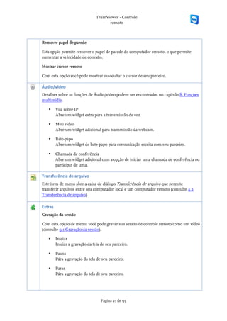 TeamViewer - Controle
                                       remoto



Remover papel de parede

Esta opção permite remover o papel de parede do computador remoto, o que permite
aumentar a velocidade de conexão.

Mostrar cursor remoto

Com esta opção você pode mostrar ou ocultar o cursor de seu parceiro.

Áudio/vídeo
Detalhes sobre as funções de Áudio/vídeo podem ser encontrados no capítulo 8. Funções
multimídia.

        Voz sobre IP
         Abre um widget extra para a transmissão de voz.

        Meu vídeo
         Abre um widget adicional para transmissão da webcam.

        Bate-papo
         Abre um widget de bate-papo para comunicação escrita com seu parceiro.

        Chamada de conferência
         Abre um widget adicional com a opção de iniciar uma chamada de conferência ou
         participar de uma.

Transferência de arquivo
Este item de menu abre a caixa de diálogo Transferência de arquivo que permite
transferir arquivos entre seu computador local e um computador remoto (consulte 4.2
Transferência de arquivo).

Extras
Gravação da sessão

Com esta opção de menu, você pode gravar sua sessão de controle remoto como um vídeo
(consulte 9.1 Gravação da sessão).

        Iniciar
         Iniciar a gravação da tela de seu parceiro.

        Pausa
         Pára a gravação da tela de seu parceiro.

        Parar
         Pára a gravação da tela de seu parceiro.




                                    Página 23 de 95
 