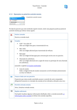 TeamViewer - Controle
                                             remoto



4.1.3   Operações no painel do controle remoto

                            A janela do controle remoto




No lado do parceiro que está recebendo suporte remoto, existe uma pequena janela (a janela de
controle remoto) que oferece várias opções:

         Fechar conexão
         Encerra a conexão atual.

         Funções
                VoIP - Voz sobre IP
                 Abre um widget extra para a transmissão de voz.

                Meu vídeo
                 Abre um widget adicional para transmissão da webcam.

                Bate-papo
                 Abre um widget de bate-papo para comunicação escrita com seu parceiro.

                Chamada de conferência
                 Abre um widget adicional com a opção de iniciar ou participar de uma chamada
                 de conferência.

         (consulte o capítulo 8. Funções multimídia)

                Lista de sessões
                 Exibe o widget de lista de sessões novamente se ele foi fechado anteriormente
                 ao clicar no botão X.

         Trocar o lado com seu parceiro
         O parceiro que estava sendo controlado assume o controle do outro computador.
         (Disponível somente se o iniciador da conexão já tiver alterado as direções uma vez.)

         Permitir entrada remota
         Ativa / desativar entrada remota.

         Opções adicionais
         Você pode visualizar algumas informações detalhadas sobre a conexão (consulte 5.7
         Informações sobre conexão) ou fechar esta conexão específica.




                                          Página 25 de 95
 