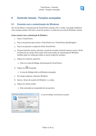 TeamViewer - Controle
                                   remoto - Funções avançadas



5      Controle remoto - Funções avançadas

5.1    Conexão com a autenticação do Windows
Em vez de efetuar a Autenticação do TeamViewer usando a ID e a senha, você pode estabelecer
uma conexão usando a ID mais o nome do usuário e a senha de sua conta do Windows remota.

Como conectar com a autenticação do Windows:
    1. Inicie o TeamViewer.

    2. Peça a seu parceiro para iniciar o TeamViewer ou o TeamViewer QuickSupport.

    3. Peça a seu parceiro a respectiva ID do TeamViewer.

    4. Na guia Controle remoto, selecione o modo de conexão Controle remoto e insira a ID de
       seu parceiro no campo ID na seção Criar uma sessão. (A autenticação do Windows
       também pode ser usada para todos os outros modos de conexão.)

    5. Clique em Conectar a parceiro.

       → Abre-se a caixa de diálogo Autenticação do TeamViewer.

    6. Clique em      Avançado.

       → A caixa de diálogo exibe as definições avançadas.

    7. No campo suspenso, selecione Windows.

    8. Insira o Nome de usuário do Windows e a senha.

    9. Clique em Iniciar sessão.

       → Está conectado ao computador de seu parceiro.


                                        A caixa de diálogo Autenticação avançada




                                          Página 29 de 95
 