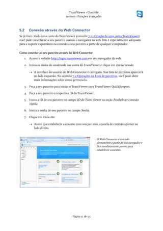 TeamViewer - Controle
                                   remoto - Funções avançadas



5.2    Conexão através do Web Connector
Se já tiver criado uma conta do TeamViewer (consulte 7.1.1 Criação de uma conta TeamViewer),
você pode conectar-se a seu parceiro usando o navegador da web. Isto é especialmente adequado
para o suporte espontâneo na conexão a seu parceiro a partir de qualquer computador.

Como conectar ao seu parceiro através do Web Connector:
   1. Acesse o website http://login.teamviewer.com em seu navegador de web.

   2. Insira os dados do usuário de sua conta do TeamViewer e clique em Iniciar sessão.

       → A interface do usuário do Web Connector é carregada. Sua lista de parceiros aparecerá
         no lado esquerdo. No capítulo 7.2 Operações na Lista de parceiros, você pode obter
         mais informações sobre como gerenciá-lo.

   3. Peça a seu parceiro para iniciar o TeamViewer ou o TeamViewer QuickSupport.

   4. Peça a seu parceiro a respectiva ID do TeamViewer.

   5. Insira a ID de seu parceiro no campo ID do TeamViewer na seção Estabelecer conexão
      rápida.

   6. Insira a senha de seu parceiro no campo Senha.

   7. Clique em Conectar.

       → Assim que estabelecer a conexão com seu parceiro, a janela de conexão aparece no
         lado direito.


                                                           O Web Connector é iniciado
                                                           diretamente a partir de seu navegador e
                                                           fica imediatamente pronto para
                                                           estabelecer conexões.




                                        Página 31 de 95
 