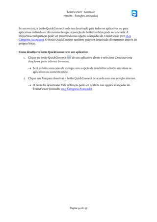 TeamViewer - Controle
                                   remoto - Funções avançadas



Se necessário, o botão QuickConnect pode ser desativado para todos os aplicativos ou para
aplicativos individuais. Ao mesmo tempo, a posição do botão também pode ser alterada. A
respectiva configuração pode ser encontrada nas opções avançadas do TeamViewer (ver 10.9
Categoria Avançado). O botão QuickConnect também pode ser desativado diretamente através do
próprio botão.

Como desativar o botão QuickConnect em um aplicativo:
   1. Clique no botão QuickConnect      de um aplicativo aberto e selecione Desativar esta
      função na parte inferior do menu.

       → Será exibida uma caixa de diálogo com a opção de desabilitar o botão em todos os
         aplicativos ou somente neste.

   2. Clique em Sim para desativar o botão QuickConnect de acordo com sua seleção anterior.

       → O botão foi desativado. Esta definição pode ser desfeita nas opções avançadas do
         TeamViewer (consulte 10.9 Categoria Avançado).




                                        Página 34 de 95
 