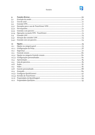 Sumário



9        Funções diversas ..................................................................................................................... 70
9.1      Gravação da sessão .................................................................................................................. 70
9.2      Uso de canal ............................................................................................................................. 71
9.3      Conexão VPN............................................................................................................................ 71
9.3.1    Exemplos para o uso do TeamViewer VPN ............................................................................ 71
9.3.2    Pré-requisitos........................................................................................................................... 72
9.3.3    Conexão a um parceiro ........................................................................................................... 72
9.3.4    Operações na janela VPN - TeamViewer ................................................................................ 73
9.4      Conexão LAN ........................................................................................................................... 74
9.4.1    Ativação das conexões LAN .................................................................................................... 74
9.4.2    Conexão com um parceiro ...................................................................................................... 74

10       Opções....................................................................................................................................... 75
10.1     Opções na categoria geral ........................................................................................................ 75
10.1.1   Configurações de Proxy .......................................................................................................... 76
10.2     Segurança ................................................................................................................................ 77
10.3     Controle remoto ...................................................................................................................... 80
10.3.1   Opções na categoria Controle remoto .................................................................................... 80
10.3.2   Configurações personalizadas ................................................................................................ 82
10.4     Apresentação ........................................................................................................................... 83
10.5     Lista de parceiros ..................................................................................................................... 85
10.6     Áudio ........................................................................................................................................ 87
10.7     Vídeo ........................................................................................................................................ 87
10.8     Convite personalizado............................................................................................................. 88
10.9     Avançado.................................................................................................................................. 89
10.9.1   Configurar QuickConnect ...................................................................................................... 92
10.9.2   Servidor do TeamViewer ........................................................................................................ 93
10.10    Propriedades do QuickSupport .............................................................................................. 94
10.11    Propriedades QuickJoin .......................................................................................................... 95
 
