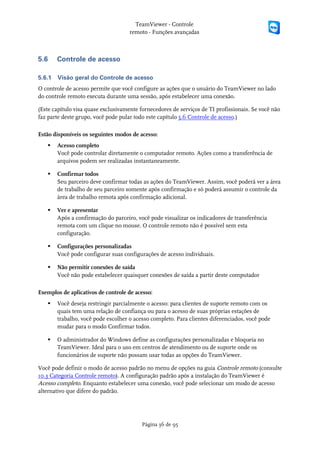 TeamViewer - Controle
                                     remoto - Funções avançadas



5.6     Controle de acesso

5.6.1   Visão geral do Controle de acesso
O controle de acesso permite que você configure as ações que o usuário do TeamViewer no lado
do controle remoto executa durante uma sessão, após estabelecer uma conexão.

(Este capítulo visa quase exclusivamente fornecedores de serviços de TI profissionais. Se você não
faz parte deste grupo, você pode pular todo este capítulo 5.6 Controle de acesso.)

Estão disponíveis os seguintes modos de acesso:
       Acesso completo
        Você pode controlar diretamente o computador remoto. Ações como a transferência de
        arquivos podem ser realizadas instantaneamente.

       Confirmar todos
        Seu parceiro deve confirmar todas as ações do TeamViewer. Assim, você poderá ver a área
        de trabalho de seu parceiro somente após confirmação e só poderá assumir o controle da
        área de trabalho remota após confirmação adicional.

       Ver e apresentar
        Após a confirmação do parceiro, você pode visualizar os indicadores de transferência
        remota com um clique no mouse. O controle remoto não é possível sem esta
        configuração.

       Configurações personalizadas
        Você pode configurar suas configurações de acesso individuais.

       Não permitir conexões de saída
        Você não pode estabelecer quaisquer conexões de saída a partir deste computador

Exemplos de aplicativos de controle de acesso:
       Você deseja restringir parcialmente o acesso: para clientes de suporte remoto com os
        quais tem uma relação de confiança ou para o acesso de suas próprias estações de
        trabalho, você pode escolher o acesso completo. Para clientes diferenciados, você pode
        mudar para o modo Confirmar todos.

       O administrador do Windows define as configurações personalizadas e bloqueia no
        TeamViewer. Ideal para o uso em centros de atendimento ou de suporte onde os
        funcionários de suporte não possam usar todas as opções do TeamViewer.

Você pode definir o modo de acesso padrão no menu de opções na guia Controle remoto (consulte
10.3 Categoria Controle remoto). A configuração padrão após a instalação do TeamViewer é
Acesso completo. Enquanto estabelecer uma conexão, você pode selecionar um modo de acesso
alternativo que difere do padrão.




                                          Página 36 de 95
 