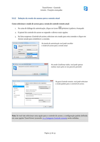 TeamViewer - Controle
                                    remoto - Funções avançadas



5.6.2   Seleção do modo de acesso para a sessão atual

Como selecionar o modo de acesso para a sessão de controle remoto atual:

   1. Na caixa de diálogo de autenticação, clique no ícone       próximo à palavra Avançado.

   2. O painel do controle de acesso se expande e oferece mais opções.

   3. Na lista suspensa Controle de acesso, selecione seu modo para esta conexão e clique em
      Iniciar sessão para estabelecer a conexão.

                                     Na janela de autenticação você pode escolher
                                     o modo de acesso para a sessão atual.




                                                  No modo Confirmar todos, você pode apenas
                                                  realizar mais ações se seu parceiro permitir.




                                                        Na guia Controle remoto, você pode selecione
                                                        o modo padrão para o controle de acesso.




Nota: Se você não selecionar uma opção para o controle de acesso, a configuração padrão definida
em suas opções TeamViewer (consulte 10.3 Categoria Controle remoto) serão exibidas.




                                         Página 37 de 95
 