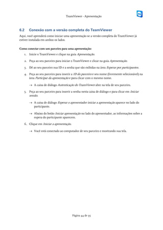 TeamViewer - Apresentação



6.2    Conexão com a versão completa do TeamViewer
Aqui, você aprenderá como iniciar uma apresentação se a versão completa do TeamViewer já
estiver instalada em ambos os lados.

Como conectar com um parceiro para uma apresentação:
   1. Inicie o TeamViewer e clique na guia Apresentação.

   2. Peça ao seu parceiro para iniciar o TeamViewer e clicar na guia Apresentação.

   3. Dê ao seu parceiro sua ID e a senha que são exibidas na área Esperar por participantes.

   4. Peça ao seu parceiro para inserir a ID do parceiro e seu nome (livremente selecionável) na
      área Participar da apresentação e para clicar com o mesmo nome.

       → A caixa de diálogo Autenticação do TeamViewer abre na tela de seu parceiro.

   5. Peça ao seu parceiro para inserir a senha nesta caixa de diálogo e para clicar em Iniciar
      sessão.

       → A caixa de diálogo Esperar o apresentador iniciar a apresentação aparece no lado do
         participante.

       → Abaixo do botão Iniciar apresentação no lado do apresentador, as informações sobre a
         espera do participante aparecem.

   6. Clique em Iniciar a apresentação.

       → Você está conectado ao computador de seu parceiro e mostrando sua tela.




                                          Página 44 de 95
 