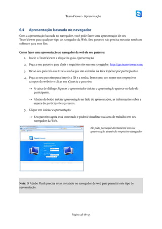 TeamViewer - Apresentação



6.4    Apresentação baseada no navegador
Com a apresentação baseada no navegador, você pode fazer uma apresentação de seu
TeamViewer para qualquer tipo de navegador da Web. Seu parceiro não precisa executar nenhum
software para esse fim.

Como fazer uma apresentação ao navegador da web de seu parceiro:
   1. Inicie o TeamViewer e clique na guia Apresentação.

   2. Peça a seu parceiro para abrir o seguinte site em seu navegador: http://go.teamviewer.com

   3. Dê ao seu parceiro sua ID e a senha que são exibidas na área Esperar por participantes.

   4. Peça ao seu parceiro para inserir a ID e a senha, bem como um nome nos respectivos
      campos do website e clicar em Conecta a parceiro.

       → A caixa de diálogo Esperar o apresentador iniciar a apresentação aparece no lado do
         participante.

       → Abaixo do botão Iniciar apresentação no lado do apresentador, as informações sobre a
         espera do participante aparecem.

   5. Clique em Iniciar a apresentação.

       → Seu parceiro agora está conectado e poderá visualizar sua área de trabalho em seu
         navegador da Web.

                                                        Ele pode participar diretamente em sua
                                                        apresentação através do respectivo navegador




Nota: O Adobe Flash precisa estar instalado no navegador de web para permitir este tipo de
apresentação.




                                          Página 46 de 95
 
