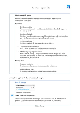 TeamViewer - Apresentação



         Remover papel de parede

         Esta opção remove o papel de parede do computador local, permitindo um
         desempenho mais rápido

         Qualidade

                Seleção automática
                 Ajusta automaticamente a qualidade e a velocidade em função da largura de
                 banda disponível.

                Otimizar velocidade
                 Otimiza a velocidade da conexão; a qualidade da exibição pode ser reduzida, o
                 que é ideal para conexões com pouca largura de banda.

                Otimizar qualidade
                 Otimiza a qualidade da tela - ideal para apresentações.

                Configurações personalizadas
                 Ativa o modo de qualidade Configurações personalizadas.

                Editar configurações personalizadas
                 Abre a caixa de diálogo Configurações personalizadas em que você pode
                 realizar as configurações de qualidades diferentes para o modo de qualidade
                 Configurações personalizadas .

         Monitor ativo

                Mostrar n monitores
                 Permite que você apresente somente o monitor selecionado.

                Mostrar todas as telas
                 Permite que você apresente todas as tela ao mesmo tempo.



As seguintes opções estão disponíveis na seção widgets:

         Lista de sessões




         O widget da lista de sessões

         Trocar o lado com seu parceiro

         Altera a direção de visualização para que possa visualizar a área de trabalho de seu
         parceiro. (Não está disponível com a apresentação baseada no navegador.)


                                            Página 48 de 95
 