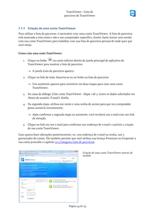TeamViewer - Lista de
                                       parceiros do TeamViewer



7.1.1   Criação de uma conta TeamViewer
Para utilizar a lista de parceiros, é necessário criar uma conta TeamViewer. A lista de parceiros
está associada a esta conta e não a um computador específico, Assim, basta iniciar uma sessão
com sua conta TeamViewer para trabalhar com sua lista de parceiros pessoal de onde quer que
você esteja.

Como criar uma conta TeamViewer:

   1. Clique no botão  no canto inferior direito da janela principal do aplicativo do
      TeamViewer para mostrar a lista de parceiros.

        → A janela Lista de parceiros aparece.

   2. Clique no link de texto Inscreva-se ou no botão na lista de parceiros

        → Um assistente aparece para orientá-lo em duas etapas para criar uma conta
          TeamViewer.

   3. Na caixa de diálogo Criar conta TeamViewer - Etapa 1 de 2, insira os dados solicitados em
      Nome do usuário, E-mail e Senha.

   4. Na segunda etapa, atribua um nome e uma senha de acesso para que seu computador
      possa acessá-lo remotamente.

        → Após confirmar a segunda etapa no assistente, você receberá um e-mail com um link
          de ativação.

   5. Clique no link em seu e-mail para confirmar seu endereço de e-mail e concluir a criação
      de sua conta TeamViewer.

Caso queira fazer alterações posteriormente, ex.: seu endereço de e-mail ou senha, use o
gerenciador de contas. Ele também permite que você atribua sua licença Premium ou Corporate à
sua conta (consulte o capítulo 10.5 Categoria Lista de parceiros).


                                                      Criação de uma conta TeamViewer através do
                                                      website




                                          Página 54 de 95
 