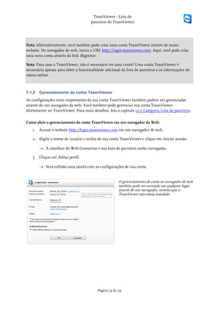 TeamViewer - Lista de
                                      parceiros do TeamViewer




Nota: Alternativamente, você também pode criar uma conta TeamViewer através de nosso
website. No navegador de web, insira a URL http://login.teamviewer.com. Aqui, você pode criar
uma nova conta através do link Registrar.

Nota: Para usar o TeamViewer, não é necessário ter uma conta! Uma conta TeamViewer é
necessária apenas para obter a funcionalidade adicional da lista de parceiros e as informações do
status online.



7.1.2   Gerenciamento da conta TeamViewer
As configurações mais importantes da sua conta TeamViewer também podem ser gerenciadas
através de um navegador da web. Você também pode gerenciar sua conta TeamViewer
diretamente no TeamViewer. Para mais detalhes, leia o capítulo 10.5 Categoria Lista de parceiros.

Como abrir o gerenciamento da conta TeamViewer em seu navegador da Web:
   1. Acesse o website http://login.teamviewer.com em um navegador de web.

   2. Digite o nome de usuário e senha de sua conta TeamViewer e clique em Iniciar sessão.

        → A interface do Web Connector e sua lista de parceiros serão carregadas.

   3. Clique em Editar perfil.

        → Será exibida uma janela com as configurações de sua conta.


                                                       O gerenciamento da conta no navegador de web
                                                       também pode ser acessado em qualquer lugar
                                                       através de um navegador, mesmo que o
                                                       TeamViewer não esteja instalado.




                                          Página 55 de 95
 