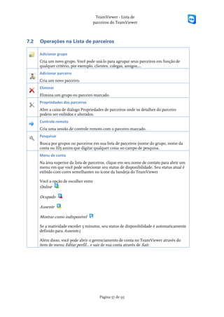 TeamViewer - Lista de
                                    parceiros do TeamViewer



7.2   Operações na Lista de parceiros

      Adicionar grupo
      Cria um novo grupo. Você pode usá-lo para agrupar seus parceiros em função de
      qualquer critério, por exemplo, clientes, colegas, amigos,...
      Adicionar parceiro
      Cria um novo parceiro.
      Eliminar
      Elimina um grupo ou parceiro marcado.
      Propriedades dos parceiros
      Abre a caixa de diálogo Propriedades de parceiros onde os detalhes do parceiro
      podem ser exibidos e alterados.
      Controle remoto
      Cria uma sessão de controle remoto com o parceiro marcado.
      Pesquisar
      Busca por grupos ou parceiros em sua lista de parceiros (nome do grupo, nome da
      conta ou ID) assim que digitar qualquer coisa no campo de pesquisa.
      Menu de conta
      Na área superior da lista de parceiros, clique em seu nome de contato para abrir um
      menu em que você pode selecionar seu status de disponibilidade. Seu status atual é
      exibido com cores semelhantes no ícone da bandeja do TeamViewer

      Você a opção de escolher entre
      Online

      Ocupado

      Ausente

      Mostrar como indisponível

      Se a inatividade exceder 5 minutos, seu status de disponibilidade é automaticamente
      definido para Ausente.)

      Além disso, você pode abrir o gerenciamento de conta no TeamViewer através do
      item de menu Editar perfil... e sair de sua conta através de Sair.




                                        Página 57 de 95
 