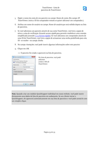 TeamViewer - Lista de
                                     parceiros do TeamViewer



   5. Digite o nome da conta de seu parceiro no campo Nome de conta. (No campo ID
      TeamViewer, insira a ID do computador remoto se quiser adicionar um computador.)

   6. Atribua um nome de usuário no campo Nome de usuário que será exibido depois na lista
      de parceiros.

   7. Se você adicionou um parceiro através de sua conta TeamViewer, você tem a opção de
      ativar a caixa de verificação Garantir acesso rápido para permitir estabelecer uma conexão
      simplificada (consulte 7.2.3 Acesso rápido). Se você adicionou um computador através de
      uma ID do TeamViewer, você tem a opção de armazenar uma senha predefinida para esta
      ID - se souber - no campo Senha.

   8. No campo Anotações, você pode inserir algumas informações sobre este parceiro

   9. Clique em OK.

       → O parceiro foi criado e aparecerá na lista de parceiros.

                                  Na Lista de parceiros, você pode
                                  adicionar
                                  contas e IDs do
                                  TeamViewer.




Nota: Quando criar um módulo QuickSupport individual em nosso website, você pode inserir
diretamente seus dados da lista de parceiros em andamento. Se seu cliente iniciar o
QuickSupport, ele aparecerá automaticamente em sua lista de parceiros e você pode acessá-lo com
um simples clique.




                                          Página 59 de 95
 