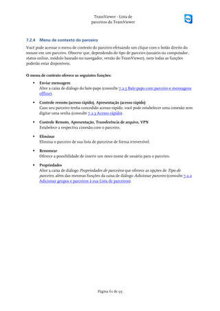 TeamViewer - Lista de
                                       parceiros do TeamViewer



7.2.4   Menu de contexto do parceiro
Você pode acessar o menu de contexto do parceiro efetuando um clique com o botão direito do
mouse em um parceiro. Observe que, dependendo do tipo de parceiro (usuário ou computador,
status online, módulo baseado no navegador, versão do TeamViewer), nem todas as funções
poderão estar disponíveis.

O menu de contexto oferece as seguintes funções:
       Enviar mensagem
        Abre a caixa de diálogo do bate-papo (consulte 7.2.5 Bate-papo com parceiro e mensagens
        offline).

       Controle remoto (acesso rápido), Apresentação (acesso rápido)
        Caso seu parceiro tenha concedido acesso rápido, você pode estabelecer uma conexão sem
        digitar uma senha (consulte 7.2.3 Acesso rápido).

       Controle Remoto, Apresentação, Transferência de arquivo, VPN
        Estabelece a respectiva conexão com o parceiro.

       Eliminar
        Elimina o parceiro de sua lista de parceiros de forma irreversível.

       Renomear
        Oferece a possibilidade de inserir um novo nome de usuário para o parceiro.

       Propriedades
        Abre a caixa de diálogo Propriedades de parceiros que oferece as opções de Tipo de
        parceiro, além das mesmas funções da caixa de diálogo Adicionar parceiro (consulte 7.2.2
        Adicionar grupos e parceiros à sua Lista de parceiros).




                                           Página 61 de 95
 